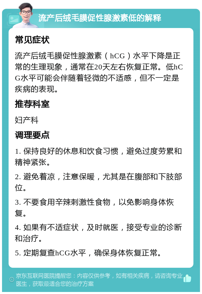 流产后绒毛膜促性腺激素低的解释 常见症状 流产后绒毛膜促性腺激素（hCG）水平下降是正常的生理现象，通常在20天左右恢复正常。低hCG水平可能会伴随着轻微的不适感，但不一定是疾病的表现。 推荐科室 妇产科 调理要点 1. 保持良好的休息和饮食习惯，避免过度劳累和精神紧张。 2. 避免着凉，注意保暖，尤其是在腹部和下肢部位。 3. 不要食用辛辣刺激性食物，以免影响身体恢复。 4. 如果有不适症状，及时就医，接受专业的诊断和治疗。 5. 定期复查hCG水平，确保身体恢复正常。