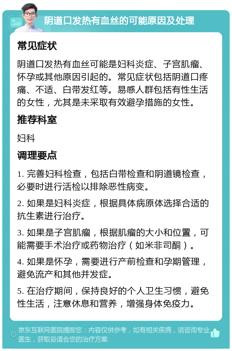 阴道口发热有血丝的可能原因及处理 常见症状 阴道口发热有血丝可能是妇科炎症、子宫肌瘤、怀孕或其他原因引起的。常见症状包括阴道口疼痛、不适、白带发红等。易感人群包括有性生活的女性，尤其是未采取有效避孕措施的女性。 推荐科室 妇科 调理要点 1. 完善妇科检查，包括白带检查和阴道镜检查，必要时进行活检以排除恶性病变。 2. 如果是妇科炎症，根据具体病原体选择合适的抗生素进行治疗。 3. 如果是子宫肌瘤，根据肌瘤的大小和位置，可能需要手术治疗或药物治疗（如米非司酮）。 4. 如果是怀孕，需要进行产前检查和孕期管理，避免流产和其他并发症。 5. 在治疗期间，保持良好的个人卫生习惯，避免性生活，注意休息和营养，增强身体免疫力。