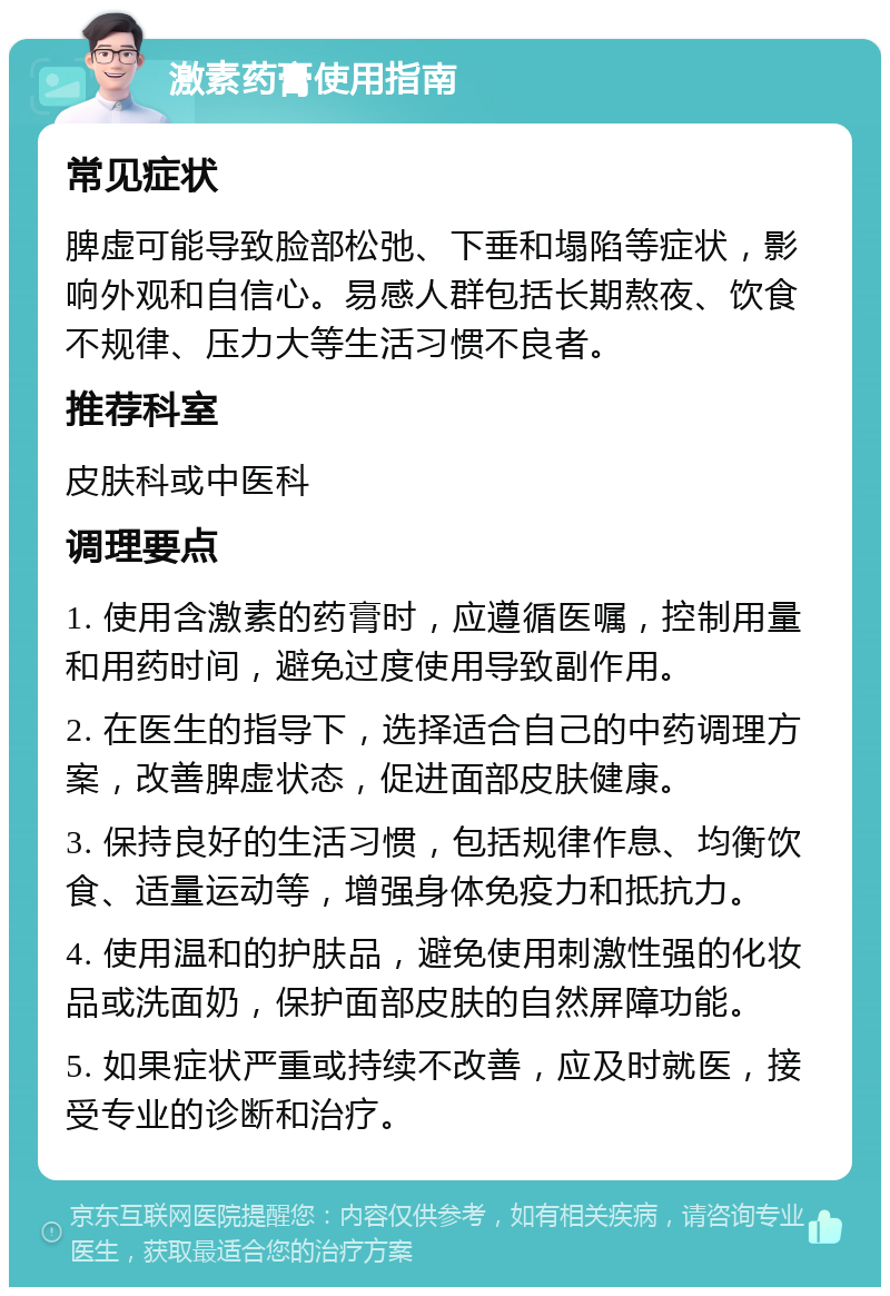 激素药膏使用指南 常见症状 脾虚可能导致脸部松弛、下垂和塌陷等症状，影响外观和自信心。易感人群包括长期熬夜、饮食不规律、压力大等生活习惯不良者。 推荐科室 皮肤科或中医科 调理要点 1. 使用含激素的药膏时，应遵循医嘱，控制用量和用药时间，避免过度使用导致副作用。 2. 在医生的指导下，选择适合自己的中药调理方案，改善脾虚状态，促进面部皮肤健康。 3. 保持良好的生活习惯，包括规律作息、均衡饮食、适量运动等，增强身体免疫力和抵抗力。 4. 使用温和的护肤品，避免使用刺激性强的化妆品或洗面奶，保护面部皮肤的自然屏障功能。 5. 如果症状严重或持续不改善，应及时就医，接受专业的诊断和治疗。