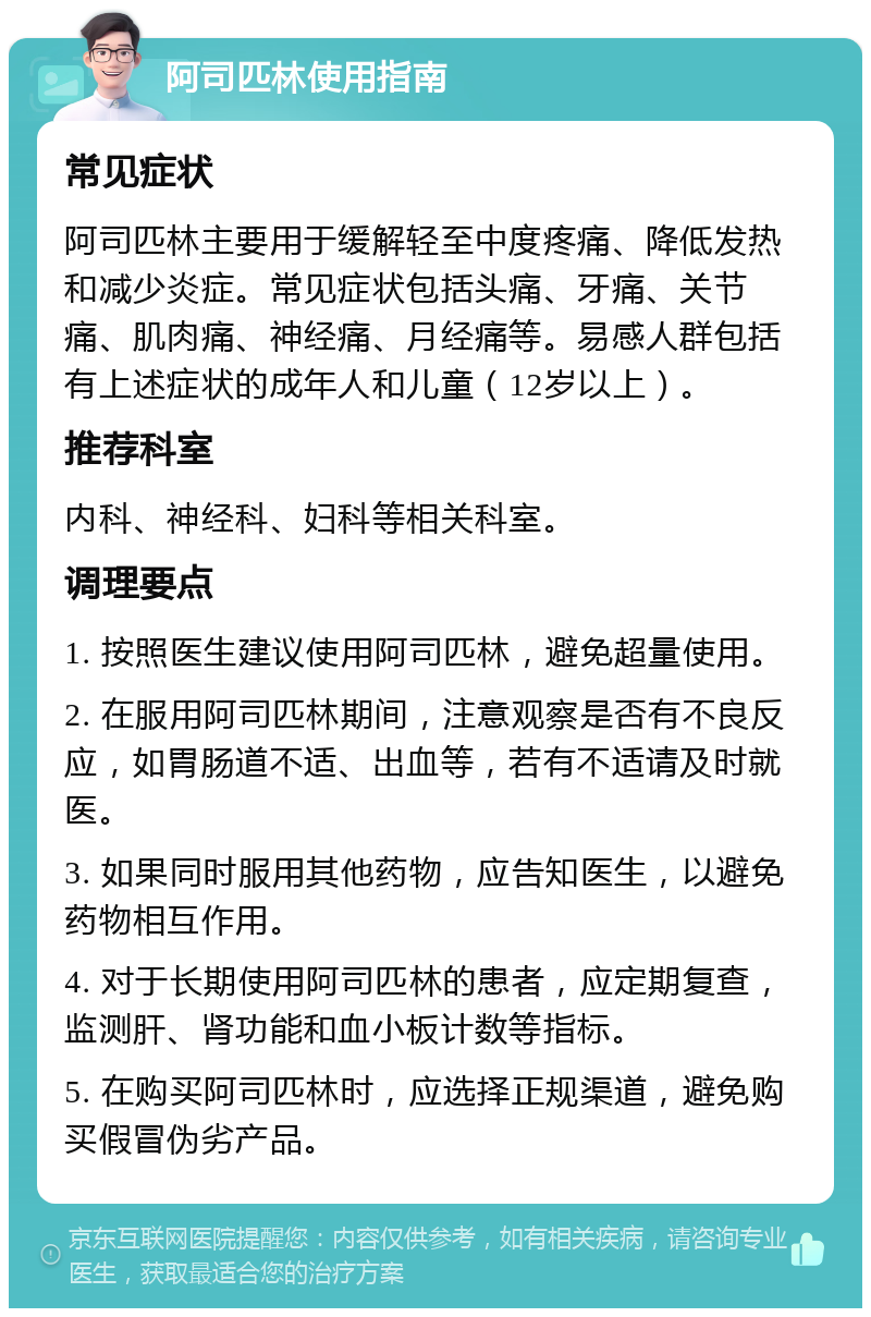 阿司匹林使用指南 常见症状 阿司匹林主要用于缓解轻至中度疼痛、降低发热和减少炎症。常见症状包括头痛、牙痛、关节痛、肌肉痛、神经痛、月经痛等。易感人群包括有上述症状的成年人和儿童（12岁以上）。 推荐科室 内科、神经科、妇科等相关科室。 调理要点 1. 按照医生建议使用阿司匹林，避免超量使用。 2. 在服用阿司匹林期间，注意观察是否有不良反应，如胃肠道不适、出血等，若有不适请及时就医。 3. 如果同时服用其他药物，应告知医生，以避免药物相互作用。 4. 对于长期使用阿司匹林的患者，应定期复查，监测肝、肾功能和血小板计数等指标。 5. 在购买阿司匹林时，应选择正规渠道，避免购买假冒伪劣产品。