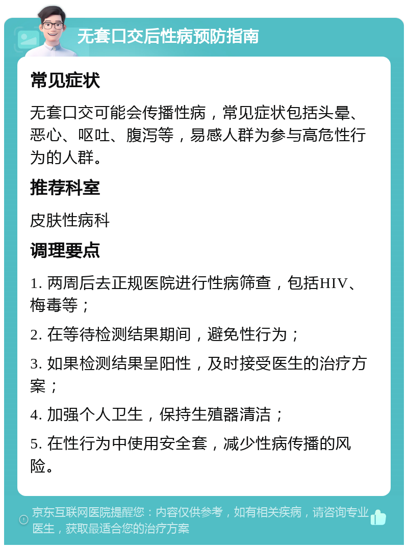 无套口交后性病预防指南 常见症状 无套口交可能会传播性病，常见症状包括头晕、恶心、呕吐、腹泻等，易感人群为参与高危性行为的人群。 推荐科室 皮肤性病科 调理要点 1. 两周后去正规医院进行性病筛查，包括HIV、梅毒等； 2. 在等待检测结果期间，避免性行为； 3. 如果检测结果呈阳性，及时接受医生的治疗方案； 4. 加强个人卫生，保持生殖器清洁； 5. 在性行为中使用安全套，减少性病传播的风险。