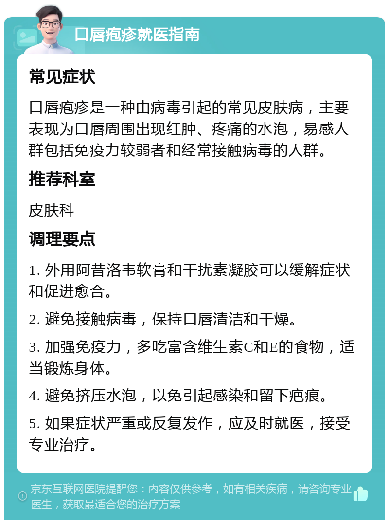 口唇疱疹就医指南 常见症状 口唇疱疹是一种由病毒引起的常见皮肤病，主要表现为口唇周围出现红肿、疼痛的水泡，易感人群包括免疫力较弱者和经常接触病毒的人群。 推荐科室 皮肤科 调理要点 1. 外用阿昔洛韦软膏和干扰素凝胶可以缓解症状和促进愈合。 2. 避免接触病毒，保持口唇清洁和干燥。 3. 加强免疫力，多吃富含维生素C和E的食物，适当锻炼身体。 4. 避免挤压水泡，以免引起感染和留下疤痕。 5. 如果症状严重或反复发作，应及时就医，接受专业治疗。