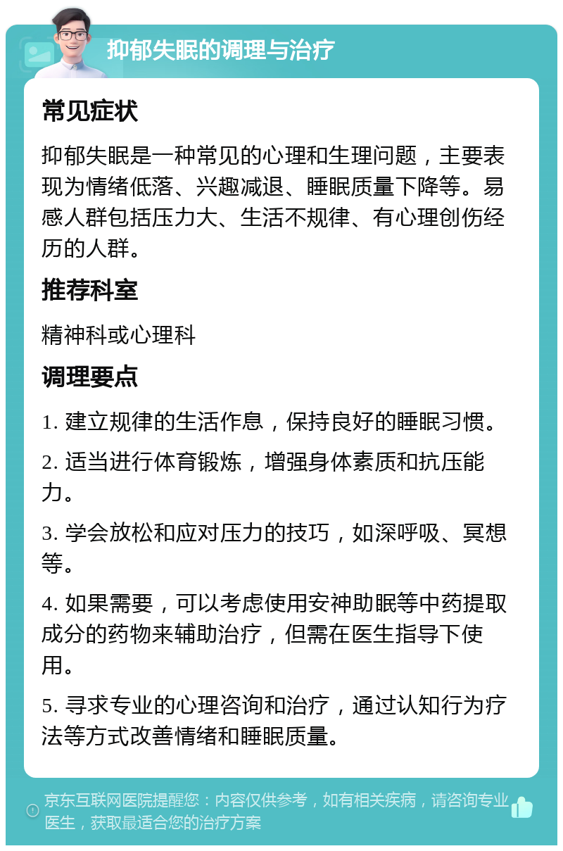 抑郁失眠的调理与治疗 常见症状 抑郁失眠是一种常见的心理和生理问题，主要表现为情绪低落、兴趣减退、睡眠质量下降等。易感人群包括压力大、生活不规律、有心理创伤经历的人群。 推荐科室 精神科或心理科 调理要点 1. 建立规律的生活作息，保持良好的睡眠习惯。 2. 适当进行体育锻炼，增强身体素质和抗压能力。 3. 学会放松和应对压力的技巧，如深呼吸、冥想等。 4. 如果需要，可以考虑使用安神助眠等中药提取成分的药物来辅助治疗，但需在医生指导下使用。 5. 寻求专业的心理咨询和治疗，通过认知行为疗法等方式改善情绪和睡眠质量。