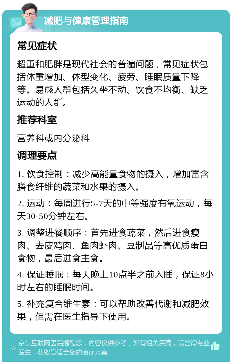 减肥与健康管理指南 常见症状 超重和肥胖是现代社会的普遍问题，常见症状包括体重增加、体型变化、疲劳、睡眠质量下降等。易感人群包括久坐不动、饮食不均衡、缺乏运动的人群。 推荐科室 营养科或内分泌科 调理要点 1. 饮食控制：减少高能量食物的摄入，增加富含膳食纤维的蔬菜和水果的摄入。 2. 运动：每周进行5-7天的中等强度有氧运动，每天30-50分钟左右。 3. 调整进餐顺序：首先进食蔬菜，然后进食瘦肉、去皮鸡肉、鱼肉虾肉、豆制品等高优质蛋白食物，最后进食主食。 4. 保证睡眠：每天晚上10点半之前入睡，保证8小时左右的睡眠时间。 5. 补充复合维生素：可以帮助改善代谢和减肥效果，但需在医生指导下使用。