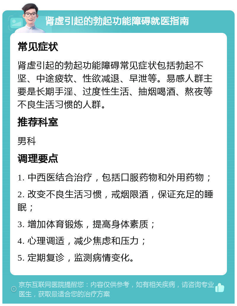 肾虚引起的勃起功能障碍就医指南 常见症状 肾虚引起的勃起功能障碍常见症状包括勃起不坚、中途疲软、性欲减退、早泄等。易感人群主要是长期手淫、过度性生活、抽烟喝酒、熬夜等不良生活习惯的人群。 推荐科室 男科 调理要点 1. 中西医结合治疗，包括口服药物和外用药物； 2. 改变不良生活习惯，戒烟限酒，保证充足的睡眠； 3. 增加体育锻炼，提高身体素质； 4. 心理调适，减少焦虑和压力； 5. 定期复诊，监测病情变化。