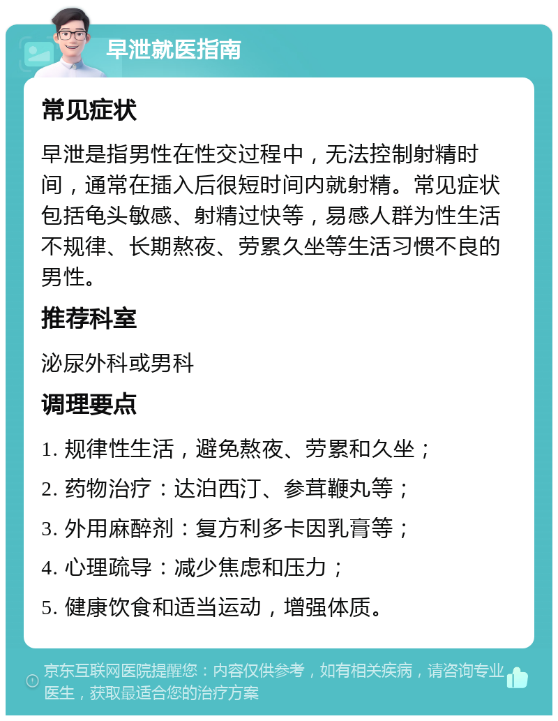 早泄就医指南 常见症状 早泄是指男性在性交过程中，无法控制射精时间，通常在插入后很短时间内就射精。常见症状包括龟头敏感、射精过快等，易感人群为性生活不规律、长期熬夜、劳累久坐等生活习惯不良的男性。 推荐科室 泌尿外科或男科 调理要点 1. 规律性生活，避免熬夜、劳累和久坐； 2. 药物治疗：达泊西汀、参茸鞭丸等； 3. 外用麻醉剂：复方利多卡因乳膏等； 4. 心理疏导：减少焦虑和压力； 5. 健康饮食和适当运动，增强体质。