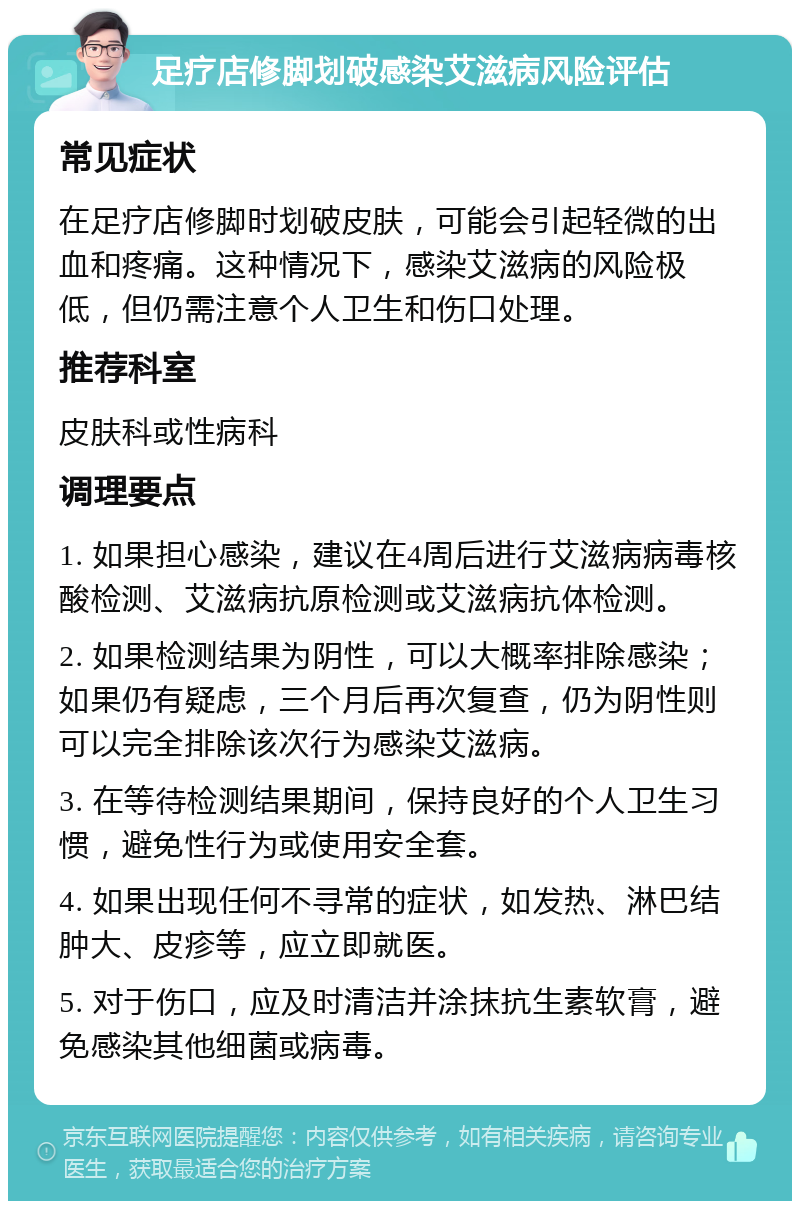 足疗店修脚划破感染艾滋病风险评估 常见症状 在足疗店修脚时划破皮肤，可能会引起轻微的出血和疼痛。这种情况下，感染艾滋病的风险极低，但仍需注意个人卫生和伤口处理。 推荐科室 皮肤科或性病科 调理要点 1. 如果担心感染，建议在4周后进行艾滋病病毒核酸检测、艾滋病抗原检测或艾滋病抗体检测。 2. 如果检测结果为阴性，可以大概率排除感染；如果仍有疑虑，三个月后再次复查，仍为阴性则可以完全排除该次行为感染艾滋病。 3. 在等待检测结果期间，保持良好的个人卫生习惯，避免性行为或使用安全套。 4. 如果出现任何不寻常的症状，如发热、淋巴结肿大、皮疹等，应立即就医。 5. 对于伤口，应及时清洁并涂抹抗生素软膏，避免感染其他细菌或病毒。