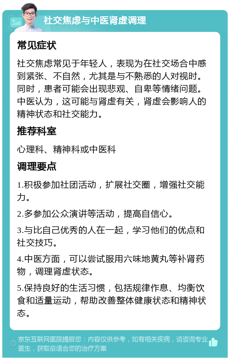 社交焦虑与中医肾虚调理 常见症状 社交焦虑常见于年轻人，表现为在社交场合中感到紧张、不自然，尤其是与不熟悉的人对视时。同时，患者可能会出现悲观、自卑等情绪问题。中医认为，这可能与肾虚有关，肾虚会影响人的精神状态和社交能力。 推荐科室 心理科、精神科或中医科 调理要点 1.积极参加社团活动，扩展社交圈，增强社交能力。 2.多参加公众演讲等活动，提高自信心。 3.与比自己优秀的人在一起，学习他们的优点和社交技巧。 4.中医方面，可以尝试服用六味地黄丸等补肾药物，调理肾虚状态。 5.保持良好的生活习惯，包括规律作息、均衡饮食和适量运动，帮助改善整体健康状态和精神状态。