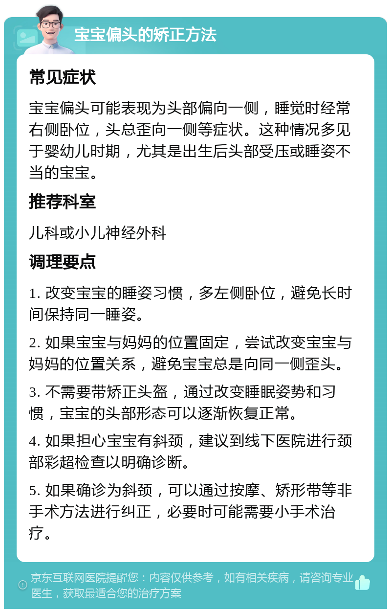 宝宝偏头的矫正方法 常见症状 宝宝偏头可能表现为头部偏向一侧，睡觉时经常右侧卧位，头总歪向一侧等症状。这种情况多见于婴幼儿时期，尤其是出生后头部受压或睡姿不当的宝宝。 推荐科室 儿科或小儿神经外科 调理要点 1. 改变宝宝的睡姿习惯，多左侧卧位，避免长时间保持同一睡姿。 2. 如果宝宝与妈妈的位置固定，尝试改变宝宝与妈妈的位置关系，避免宝宝总是向同一侧歪头。 3. 不需要带矫正头盔，通过改变睡眠姿势和习惯，宝宝的头部形态可以逐渐恢复正常。 4. 如果担心宝宝有斜颈，建议到线下医院进行颈部彩超检查以明确诊断。 5. 如果确诊为斜颈，可以通过按摩、矫形带等非手术方法进行纠正，必要时可能需要小手术治疗。