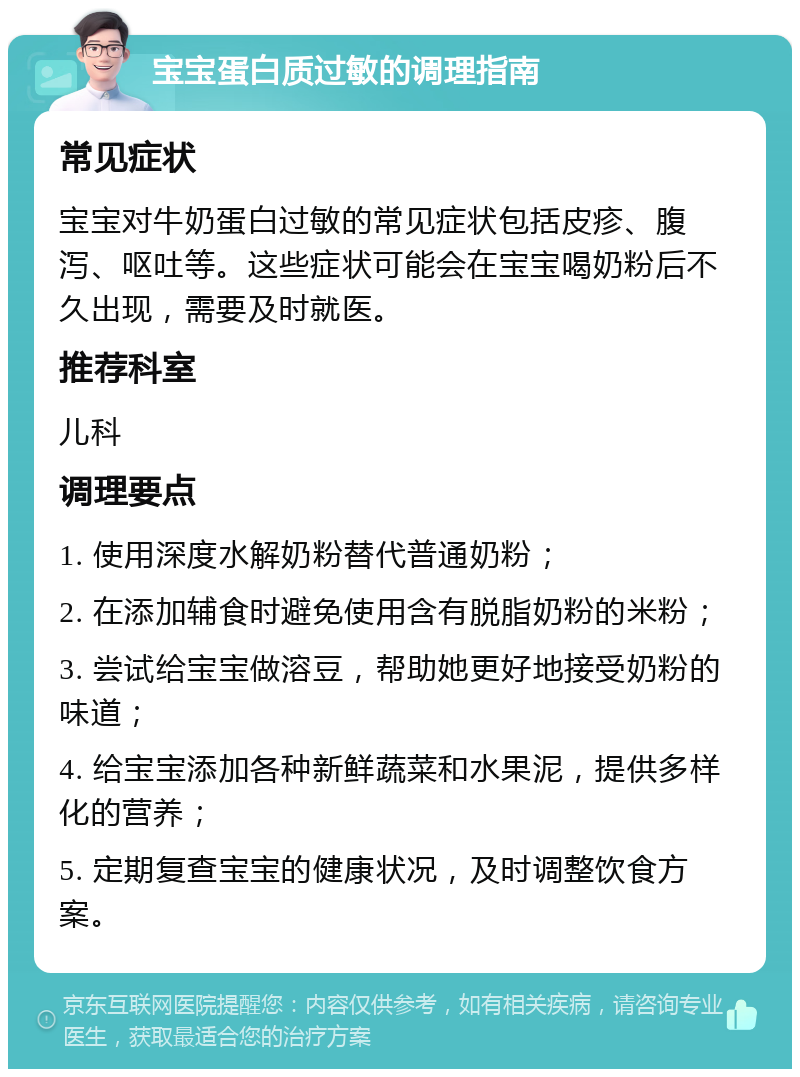 宝宝蛋白质过敏的调理指南 常见症状 宝宝对牛奶蛋白过敏的常见症状包括皮疹、腹泻、呕吐等。这些症状可能会在宝宝喝奶粉后不久出现，需要及时就医。 推荐科室 儿科 调理要点 1. 使用深度水解奶粉替代普通奶粉； 2. 在添加辅食时避免使用含有脱脂奶粉的米粉； 3. 尝试给宝宝做溶豆，帮助她更好地接受奶粉的味道； 4. 给宝宝添加各种新鲜蔬菜和水果泥，提供多样化的营养； 5. 定期复查宝宝的健康状况，及时调整饮食方案。