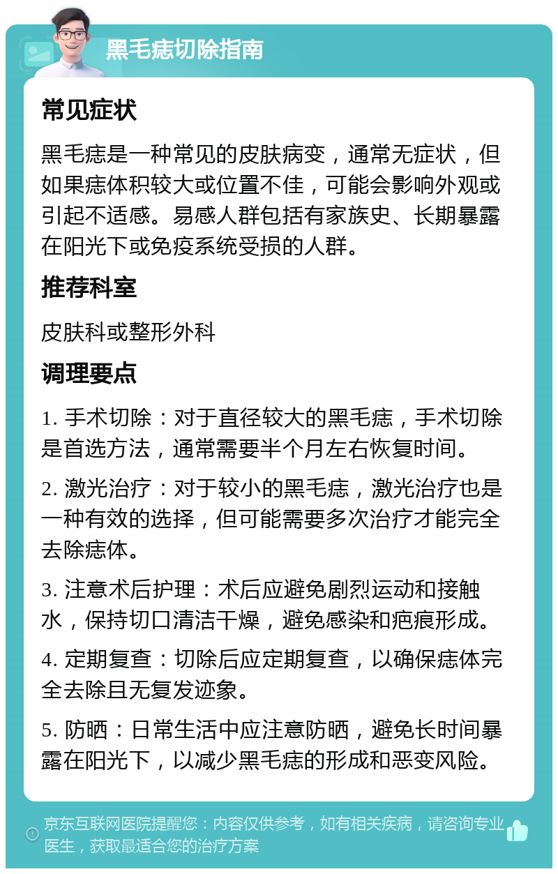 黑毛痣切除指南 常见症状 黑毛痣是一种常见的皮肤病变，通常无症状，但如果痣体积较大或位置不佳，可能会影响外观或引起不适感。易感人群包括有家族史、长期暴露在阳光下或免疫系统受损的人群。 推荐科室 皮肤科或整形外科 调理要点 1. 手术切除：对于直径较大的黑毛痣，手术切除是首选方法，通常需要半个月左右恢复时间。 2. 激光治疗：对于较小的黑毛痣，激光治疗也是一种有效的选择，但可能需要多次治疗才能完全去除痣体。 3. 注意术后护理：术后应避免剧烈运动和接触水，保持切口清洁干燥，避免感染和疤痕形成。 4. 定期复查：切除后应定期复查，以确保痣体完全去除且无复发迹象。 5. 防晒：日常生活中应注意防晒，避免长时间暴露在阳光下，以减少黑毛痣的形成和恶变风险。