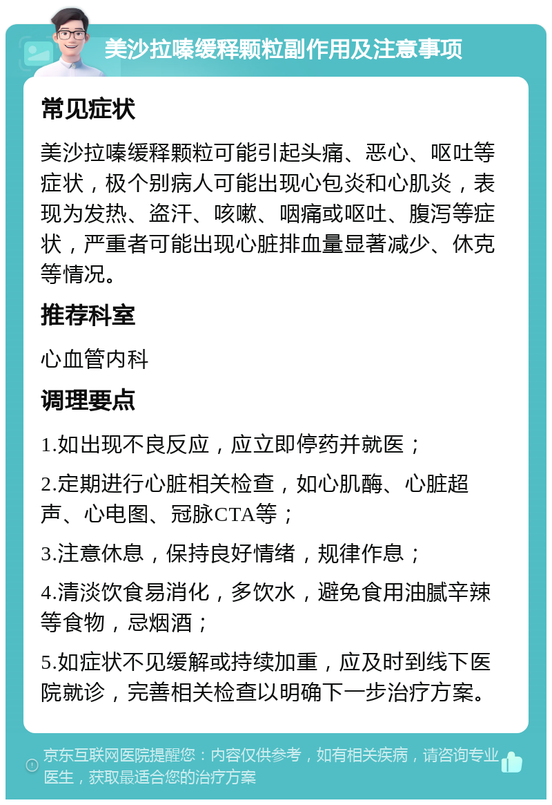 美沙拉嗪缓释颗粒副作用及注意事项 常见症状 美沙拉嗪缓释颗粒可能引起头痛、恶心、呕吐等症状，极个别病人可能出现心包炎和心肌炎，表现为发热、盗汗、咳嗽、咽痛或呕吐、腹泻等症状，严重者可能出现心脏排血量显著减少、休克等情况。 推荐科室 心血管内科 调理要点 1.如出现不良反应，应立即停药并就医； 2.定期进行心脏相关检查，如心肌酶、心脏超声、心电图、冠脉CTA等； 3.注意休息，保持良好情绪，规律作息； 4.清淡饮食易消化，多饮水，避免食用油腻辛辣等食物，忌烟酒； 5.如症状不见缓解或持续加重，应及时到线下医院就诊，完善相关检查以明确下一步治疗方案。