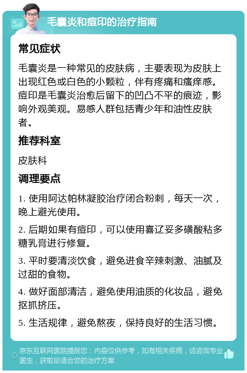 毛囊炎和痘印的治疗指南 常见症状 毛囊炎是一种常见的皮肤病，主要表现为皮肤上出现红色或白色的小颗粒，伴有疼痛和瘙痒感。痘印是毛囊炎治愈后留下的凹凸不平的痕迹，影响外观美观。易感人群包括青少年和油性皮肤者。 推荐科室 皮肤科 调理要点 1. 使用阿达帕林凝胶治疗闭合粉刺，每天一次，晚上避光使用。 2. 后期如果有痘印，可以使用喜辽妥多磺酸粘多糖乳膏进行修复。 3. 平时要清淡饮食，避免进食辛辣刺激、油腻及过甜的食物。 4. 做好面部清洁，避免使用油质的化妆品，避免抠抓挤压。 5. 生活规律，避免熬夜，保持良好的生活习惯。