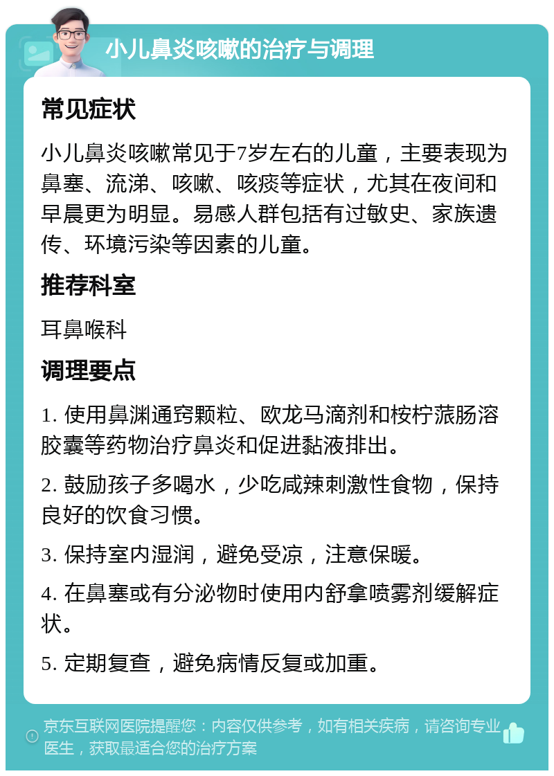 小儿鼻炎咳嗽的治疗与调理 常见症状 小儿鼻炎咳嗽常见于7岁左右的儿童，主要表现为鼻塞、流涕、咳嗽、咳痰等症状，尤其在夜间和早晨更为明显。易感人群包括有过敏史、家族遗传、环境污染等因素的儿童。 推荐科室 耳鼻喉科 调理要点 1. 使用鼻渊通窍颗粒、欧龙马滴剂和桉柠蒎肠溶胶囊等药物治疗鼻炎和促进黏液排出。 2. 鼓励孩子多喝水，少吃咸辣刺激性食物，保持良好的饮食习惯。 3. 保持室内湿润，避免受凉，注意保暖。 4. 在鼻塞或有分泌物时使用内舒拿喷雾剂缓解症状。 5. 定期复查，避免病情反复或加重。