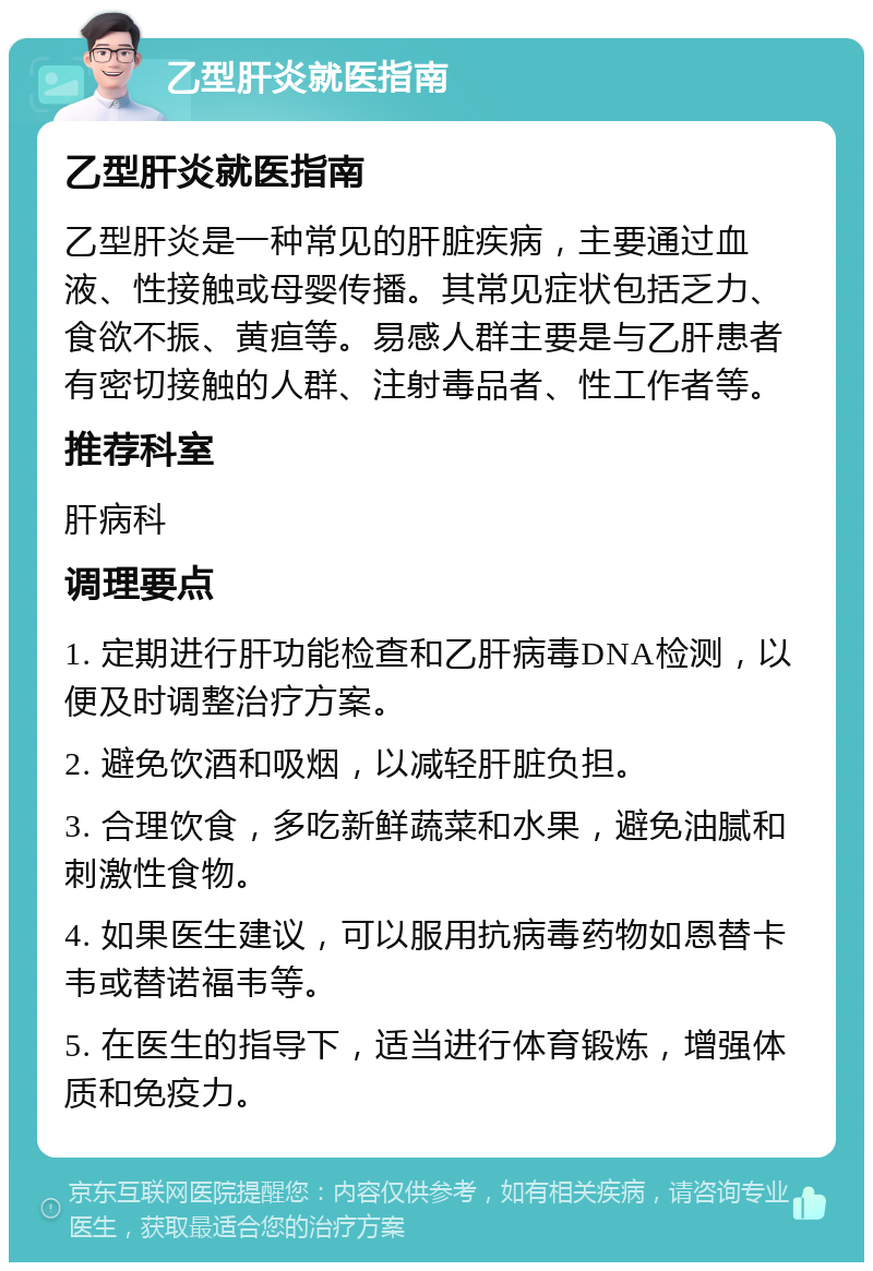 乙型肝炎就医指南 乙型肝炎就医指南 乙型肝炎是一种常见的肝脏疾病，主要通过血液、性接触或母婴传播。其常见症状包括乏力、食欲不振、黄疸等。易感人群主要是与乙肝患者有密切接触的人群、注射毒品者、性工作者等。 推荐科室 肝病科 调理要点 1. 定期进行肝功能检查和乙肝病毒DNA检测，以便及时调整治疗方案。 2. 避免饮酒和吸烟，以减轻肝脏负担。 3. 合理饮食，多吃新鲜蔬菜和水果，避免油腻和刺激性食物。 4. 如果医生建议，可以服用抗病毒药物如恩替卡韦或替诺福韦等。 5. 在医生的指导下，适当进行体育锻炼，增强体质和免疫力。