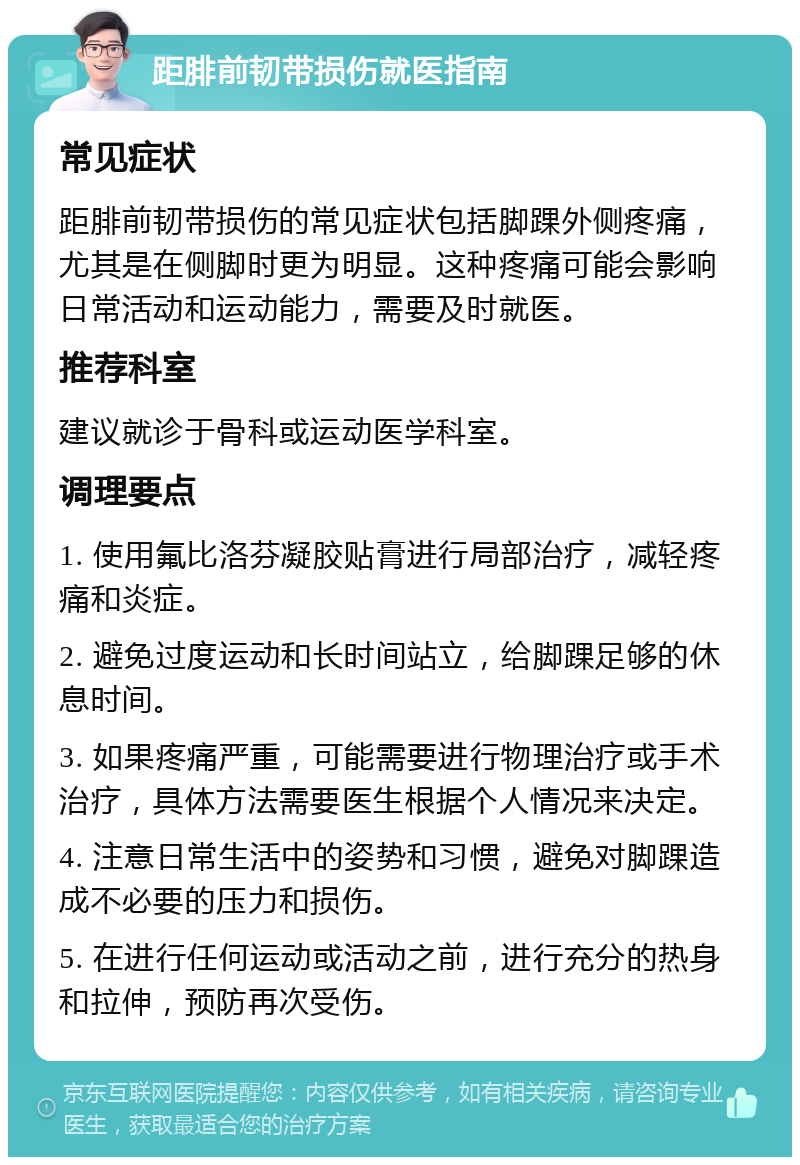 距腓前韧带损伤就医指南 常见症状 距腓前韧带损伤的常见症状包括脚踝外侧疼痛，尤其是在侧脚时更为明显。这种疼痛可能会影响日常活动和运动能力，需要及时就医。 推荐科室 建议就诊于骨科或运动医学科室。 调理要点 1. 使用氟比洛芬凝胶贴膏进行局部治疗，减轻疼痛和炎症。 2. 避免过度运动和长时间站立，给脚踝足够的休息时间。 3. 如果疼痛严重，可能需要进行物理治疗或手术治疗，具体方法需要医生根据个人情况来决定。 4. 注意日常生活中的姿势和习惯，避免对脚踝造成不必要的压力和损伤。 5. 在进行任何运动或活动之前，进行充分的热身和拉伸，预防再次受伤。