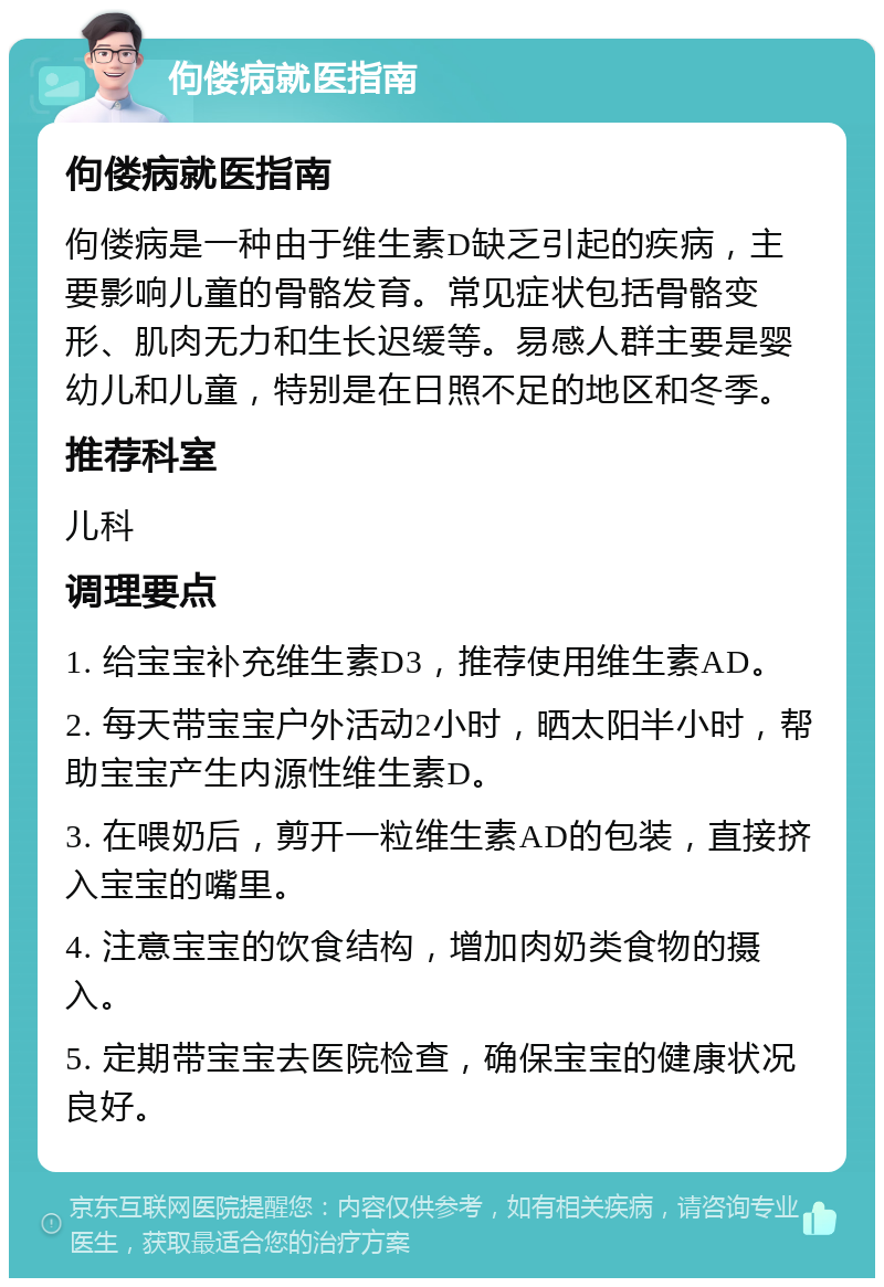 佝偻病就医指南 佝偻病就医指南 佝偻病是一种由于维生素D缺乏引起的疾病，主要影响儿童的骨骼发育。常见症状包括骨骼变形、肌肉无力和生长迟缓等。易感人群主要是婴幼儿和儿童，特别是在日照不足的地区和冬季。 推荐科室 儿科 调理要点 1. 给宝宝补充维生素D3，推荐使用维生素AD。 2. 每天带宝宝户外活动2小时，晒太阳半小时，帮助宝宝产生内源性维生素D。 3. 在喂奶后，剪开一粒维生素AD的包装，直接挤入宝宝的嘴里。 4. 注意宝宝的饮食结构，增加肉奶类食物的摄入。 5. 定期带宝宝去医院检查，确保宝宝的健康状况良好。