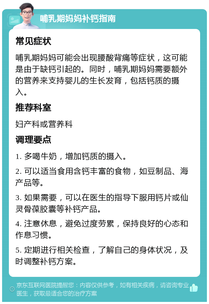 哺乳期妈妈补钙指南 常见症状 哺乳期妈妈可能会出现腰酸背痛等症状，这可能是由于缺钙引起的。同时，哺乳期妈妈需要额外的营养来支持婴儿的生长发育，包括钙质的摄入。 推荐科室 妇产科或营养科 调理要点 1. 多喝牛奶，增加钙质的摄入。 2. 可以适当食用含钙丰富的食物，如豆制品、海产品等。 3. 如果需要，可以在医生的指导下服用钙片或仙灵骨葆胶囊等补钙产品。 4. 注意休息，避免过度劳累，保持良好的心态和作息习惯。 5. 定期进行相关检查，了解自己的身体状况，及时调整补钙方案。