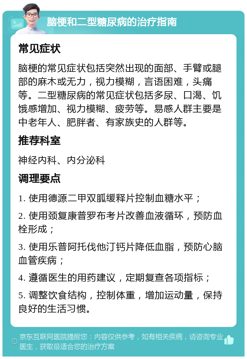 脑梗和二型糖尿病的治疗指南 常见症状 脑梗的常见症状包括突然出现的面部、手臂或腿部的麻木或无力，视力模糊，言语困难，头痛等。二型糖尿病的常见症状包括多尿、口渴、饥饿感增加、视力模糊、疲劳等。易感人群主要是中老年人、肥胖者、有家族史的人群等。 推荐科室 神经内科、内分泌科 调理要点 1. 使用德源二甲双胍缓释片控制血糖水平； 2. 使用颈复康普罗布考片改善血液循环，预防血栓形成； 3. 使用乐普阿托伐他汀钙片降低血脂，预防心脑血管疾病； 4. 遵循医生的用药建议，定期复查各项指标； 5. 调整饮食结构，控制体重，增加运动量，保持良好的生活习惯。