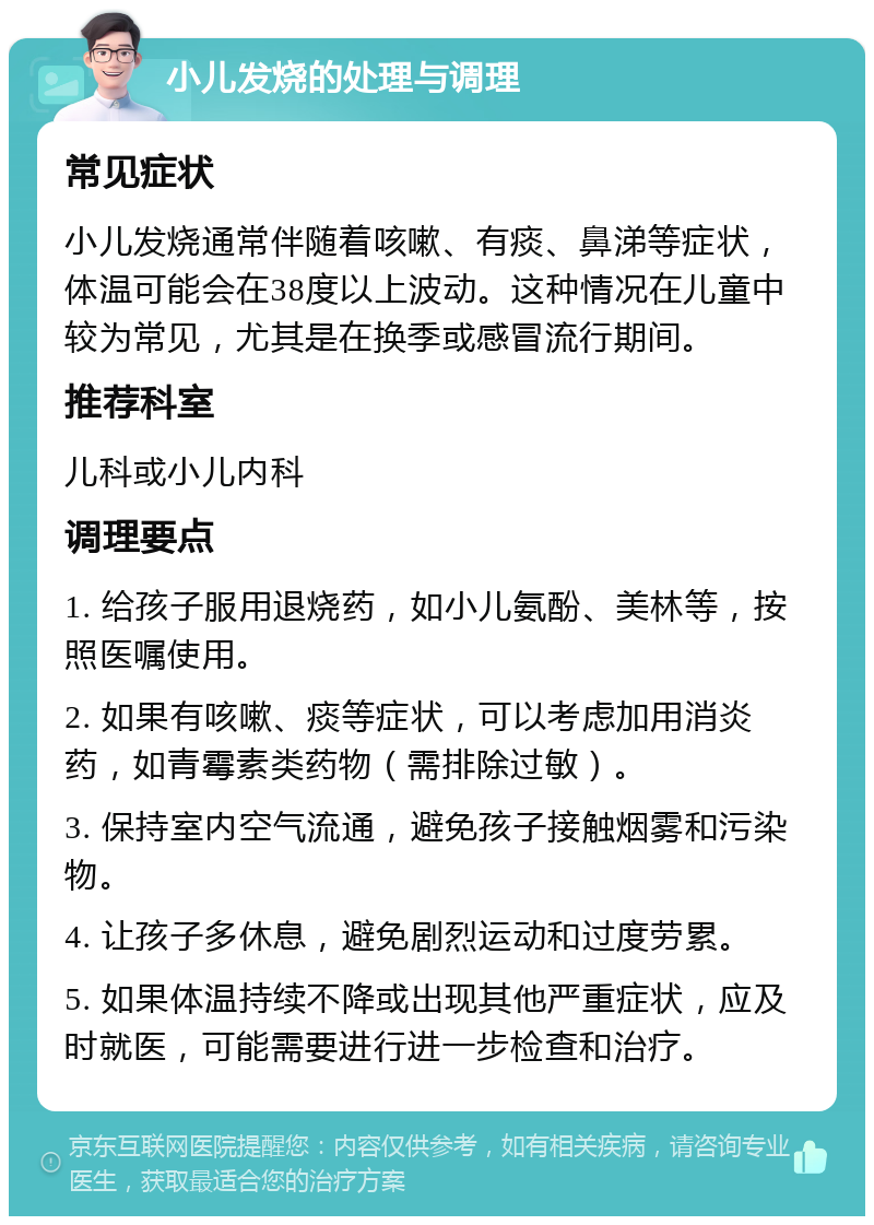 小儿发烧的处理与调理 常见症状 小儿发烧通常伴随着咳嗽、有痰、鼻涕等症状，体温可能会在38度以上波动。这种情况在儿童中较为常见，尤其是在换季或感冒流行期间。 推荐科室 儿科或小儿内科 调理要点 1. 给孩子服用退烧药，如小儿氨酚、美林等，按照医嘱使用。 2. 如果有咳嗽、痰等症状，可以考虑加用消炎药，如青霉素类药物（需排除过敏）。 3. 保持室内空气流通，避免孩子接触烟雾和污染物。 4. 让孩子多休息，避免剧烈运动和过度劳累。 5. 如果体温持续不降或出现其他严重症状，应及时就医，可能需要进行进一步检查和治疗。