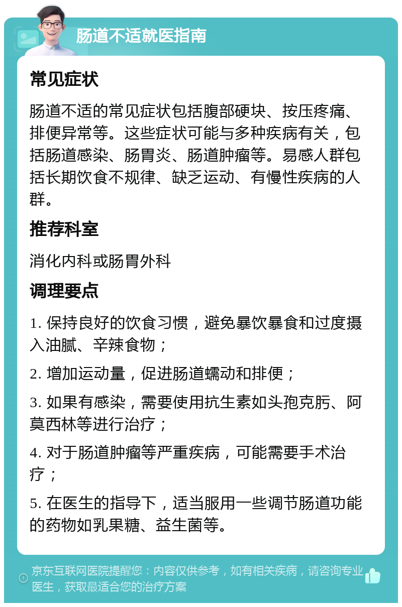 肠道不适就医指南 常见症状 肠道不适的常见症状包括腹部硬块、按压疼痛、排便异常等。这些症状可能与多种疾病有关，包括肠道感染、肠胃炎、肠道肿瘤等。易感人群包括长期饮食不规律、缺乏运动、有慢性疾病的人群。 推荐科室 消化内科或肠胃外科 调理要点 1. 保持良好的饮食习惯，避免暴饮暴食和过度摄入油腻、辛辣食物； 2. 增加运动量，促进肠道蠕动和排便； 3. 如果有感染，需要使用抗生素如头孢克肟、阿莫西林等进行治疗； 4. 对于肠道肿瘤等严重疾病，可能需要手术治疗； 5. 在医生的指导下，适当服用一些调节肠道功能的药物如乳果糖、益生菌等。