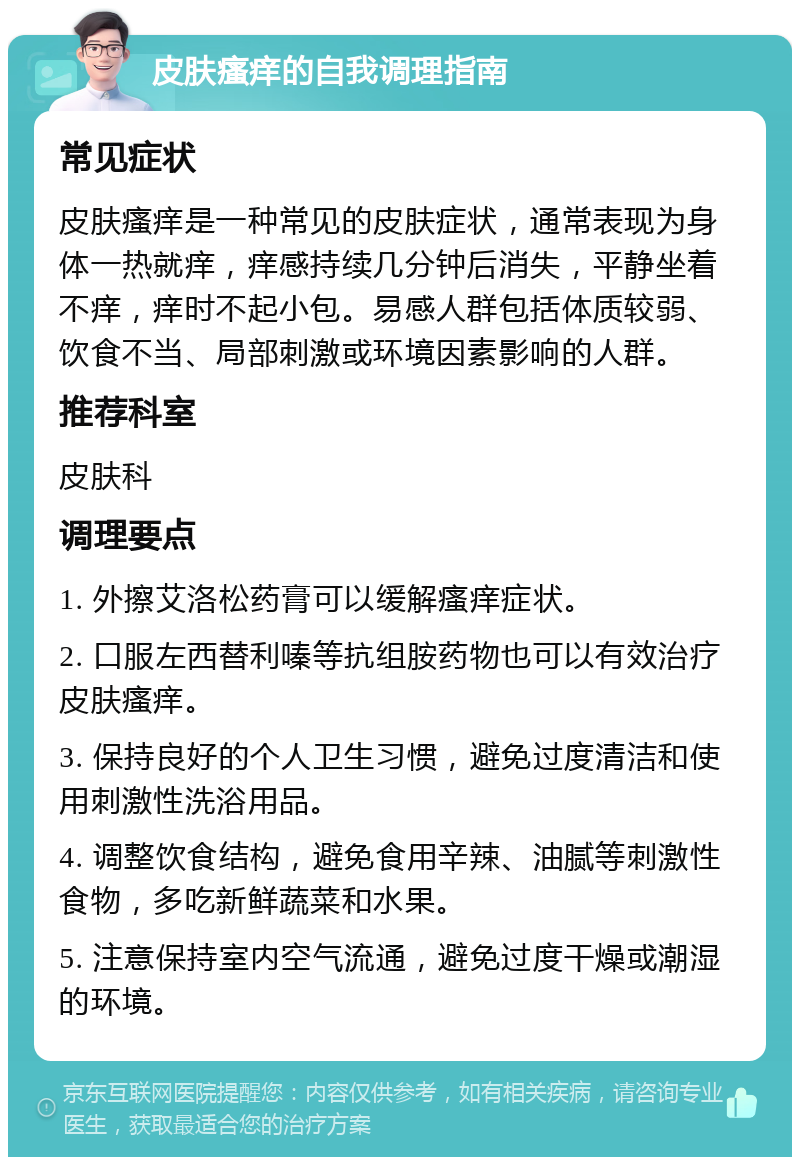 皮肤瘙痒的自我调理指南 常见症状 皮肤瘙痒是一种常见的皮肤症状，通常表现为身体一热就痒，痒感持续几分钟后消失，平静坐着不痒，痒时不起小包。易感人群包括体质较弱、饮食不当、局部刺激或环境因素影响的人群。 推荐科室 皮肤科 调理要点 1. 外擦艾洛松药膏可以缓解瘙痒症状。 2. 口服左西替利嗪等抗组胺药物也可以有效治疗皮肤瘙痒。 3. 保持良好的个人卫生习惯，避免过度清洁和使用刺激性洗浴用品。 4. 调整饮食结构，避免食用辛辣、油腻等刺激性食物，多吃新鲜蔬菜和水果。 5. 注意保持室内空气流通，避免过度干燥或潮湿的环境。