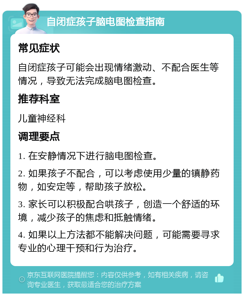 自闭症孩子脑电图检查指南 常见症状 自闭症孩子可能会出现情绪激动、不配合医生等情况，导致无法完成脑电图检查。 推荐科室 儿童神经科 调理要点 1. 在安静情况下进行脑电图检查。 2. 如果孩子不配合，可以考虑使用少量的镇静药物，如安定等，帮助孩子放松。 3. 家长可以积极配合哄孩子，创造一个舒适的环境，减少孩子的焦虑和抵触情绪。 4. 如果以上方法都不能解决问题，可能需要寻求专业的心理干预和行为治疗。