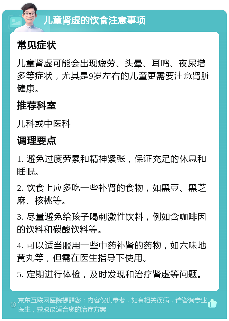 儿童肾虚的饮食注意事项 常见症状 儿童肾虚可能会出现疲劳、头晕、耳鸣、夜尿增多等症状，尤其是9岁左右的儿童更需要注意肾脏健康。 推荐科室 儿科或中医科 调理要点 1. 避免过度劳累和精神紧张，保证充足的休息和睡眠。 2. 饮食上应多吃一些补肾的食物，如黑豆、黑芝麻、核桃等。 3. 尽量避免给孩子喝刺激性饮料，例如含咖啡因的饮料和碳酸饮料等。 4. 可以适当服用一些中药补肾的药物，如六味地黄丸等，但需在医生指导下使用。 5. 定期进行体检，及时发现和治疗肾虚等问题。