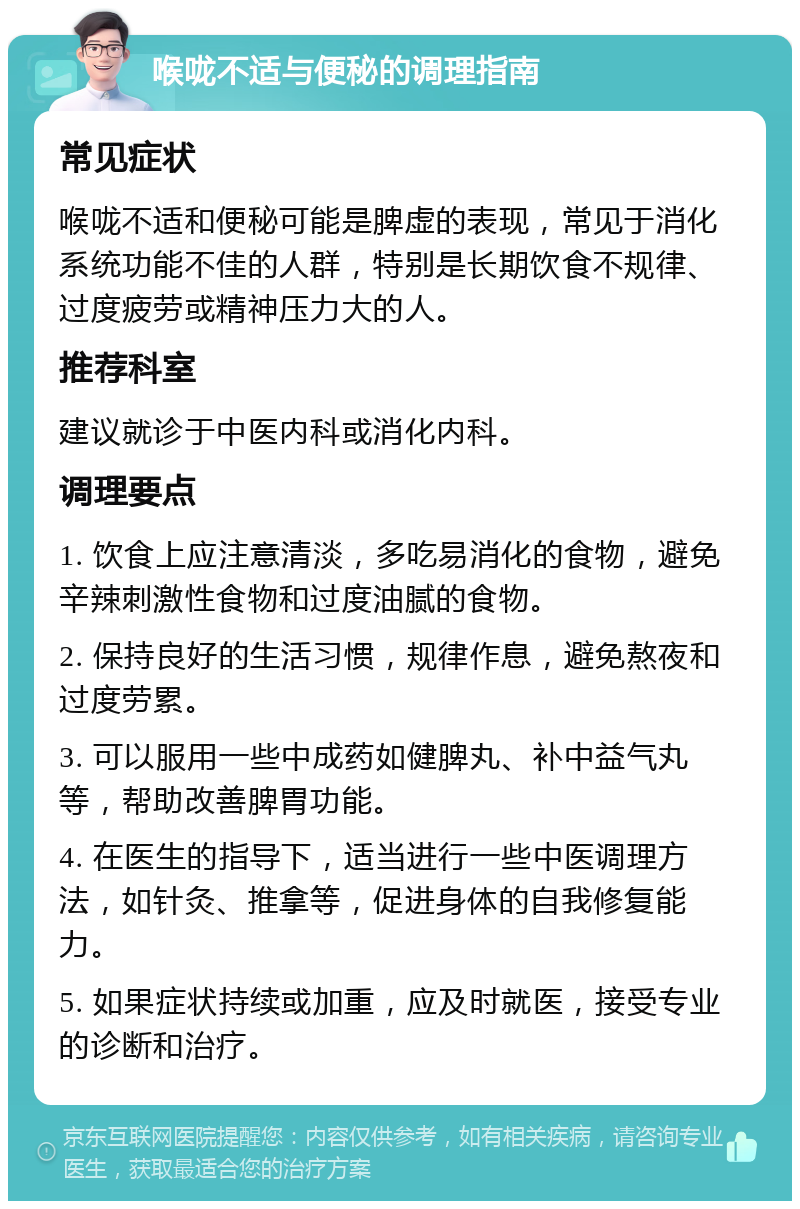 喉咙不适与便秘的调理指南 常见症状 喉咙不适和便秘可能是脾虚的表现，常见于消化系统功能不佳的人群，特别是长期饮食不规律、过度疲劳或精神压力大的人。 推荐科室 建议就诊于中医内科或消化内科。 调理要点 1. 饮食上应注意清淡，多吃易消化的食物，避免辛辣刺激性食物和过度油腻的食物。 2. 保持良好的生活习惯，规律作息，避免熬夜和过度劳累。 3. 可以服用一些中成药如健脾丸、补中益气丸等，帮助改善脾胃功能。 4. 在医生的指导下，适当进行一些中医调理方法，如针灸、推拿等，促进身体的自我修复能力。 5. 如果症状持续或加重，应及时就医，接受专业的诊断和治疗。