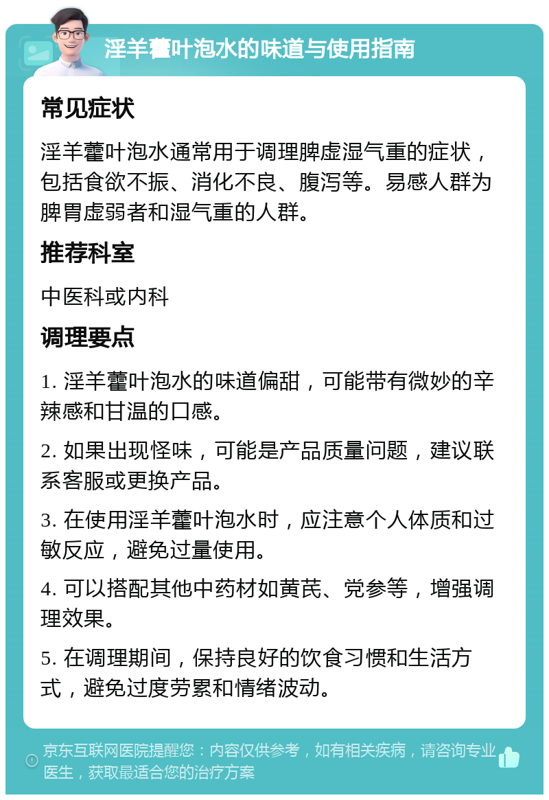 淫羊藿叶泡水的味道与使用指南 常见症状 淫羊藿叶泡水通常用于调理脾虚湿气重的症状，包括食欲不振、消化不良、腹泻等。易感人群为脾胃虚弱者和湿气重的人群。 推荐科室 中医科或内科 调理要点 1. 淫羊藿叶泡水的味道偏甜，可能带有微妙的辛辣感和甘温的口感。 2. 如果出现怪味，可能是产品质量问题，建议联系客服或更换产品。 3. 在使用淫羊藿叶泡水时，应注意个人体质和过敏反应，避免过量使用。 4. 可以搭配其他中药材如黄芪、党参等，增强调理效果。 5. 在调理期间，保持良好的饮食习惯和生活方式，避免过度劳累和情绪波动。