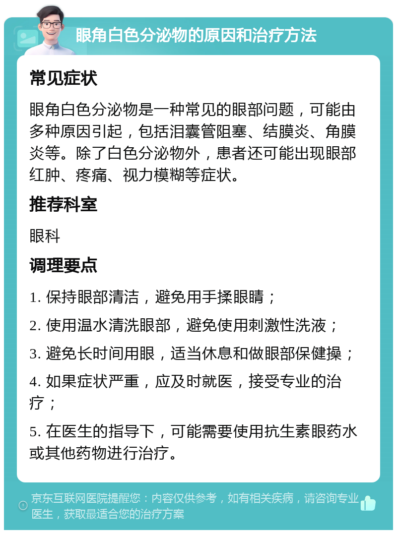 眼角白色分泌物的原因和治疗方法 常见症状 眼角白色分泌物是一种常见的眼部问题，可能由多种原因引起，包括泪囊管阻塞、结膜炎、角膜炎等。除了白色分泌物外，患者还可能出现眼部红肿、疼痛、视力模糊等症状。 推荐科室 眼科 调理要点 1. 保持眼部清洁，避免用手揉眼睛； 2. 使用温水清洗眼部，避免使用刺激性洗液； 3. 避免长时间用眼，适当休息和做眼部保健操； 4. 如果症状严重，应及时就医，接受专业的治疗； 5. 在医生的指导下，可能需要使用抗生素眼药水或其他药物进行治疗。