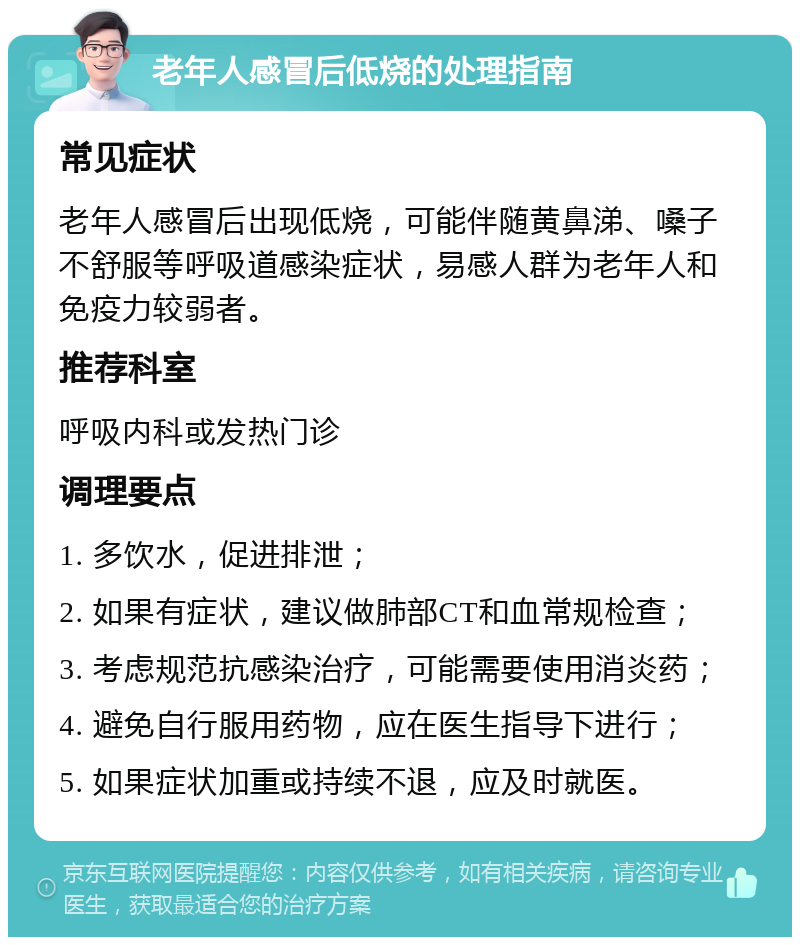 老年人感冒后低烧的处理指南 常见症状 老年人感冒后出现低烧，可能伴随黄鼻涕、嗓子不舒服等呼吸道感染症状，易感人群为老年人和免疫力较弱者。 推荐科室 呼吸内科或发热门诊 调理要点 1. 多饮水，促进排泄； 2. 如果有症状，建议做肺部CT和血常规检查； 3. 考虑规范抗感染治疗，可能需要使用消炎药； 4. 避免自行服用药物，应在医生指导下进行； 5. 如果症状加重或持续不退，应及时就医。