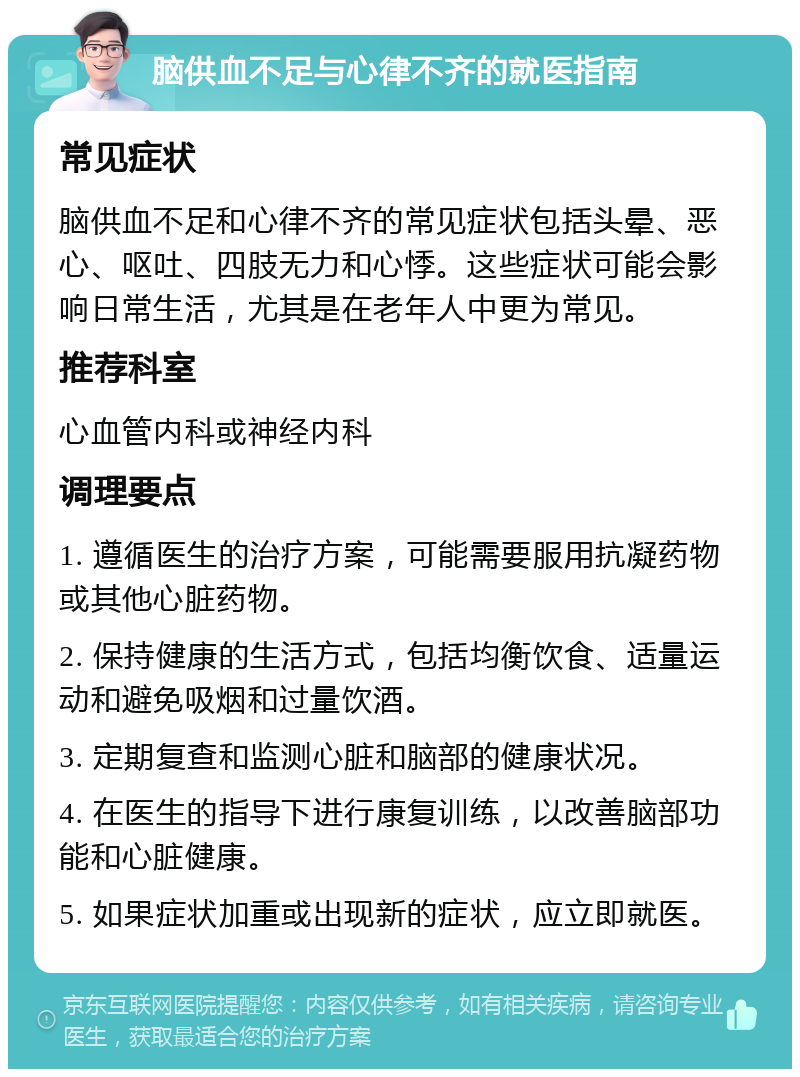 脑供血不足与心律不齐的就医指南 常见症状 脑供血不足和心律不齐的常见症状包括头晕、恶心、呕吐、四肢无力和心悸。这些症状可能会影响日常生活，尤其是在老年人中更为常见。 推荐科室 心血管内科或神经内科 调理要点 1. 遵循医生的治疗方案，可能需要服用抗凝药物或其他心脏药物。 2. 保持健康的生活方式，包括均衡饮食、适量运动和避免吸烟和过量饮酒。 3. 定期复查和监测心脏和脑部的健康状况。 4. 在医生的指导下进行康复训练，以改善脑部功能和心脏健康。 5. 如果症状加重或出现新的症状，应立即就医。