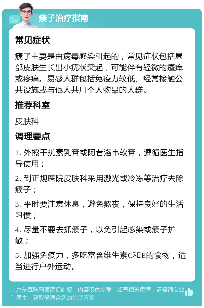 瘊子治疗指南 常见症状 瘊子主要是由病毒感染引起的，常见症状包括局部皮肤生长出小疣状突起，可能伴有轻微的瘙痒或疼痛。易感人群包括免疫力较低、经常接触公共设施或与他人共用个人物品的人群。 推荐科室 皮肤科 调理要点 1. 外擦干扰素乳膏或阿昔洛韦软膏，遵循医生指导使用； 2. 到正规医院皮肤科采用激光或冷冻等治疗去除瘊子； 3. 平时要注意休息，避免熬夜，保持良好的生活习惯； 4. 尽量不要去抓瘊子，以免引起感染或瘊子扩散； 5. 加强免疫力，多吃富含维生素C和E的食物，适当进行户外运动。