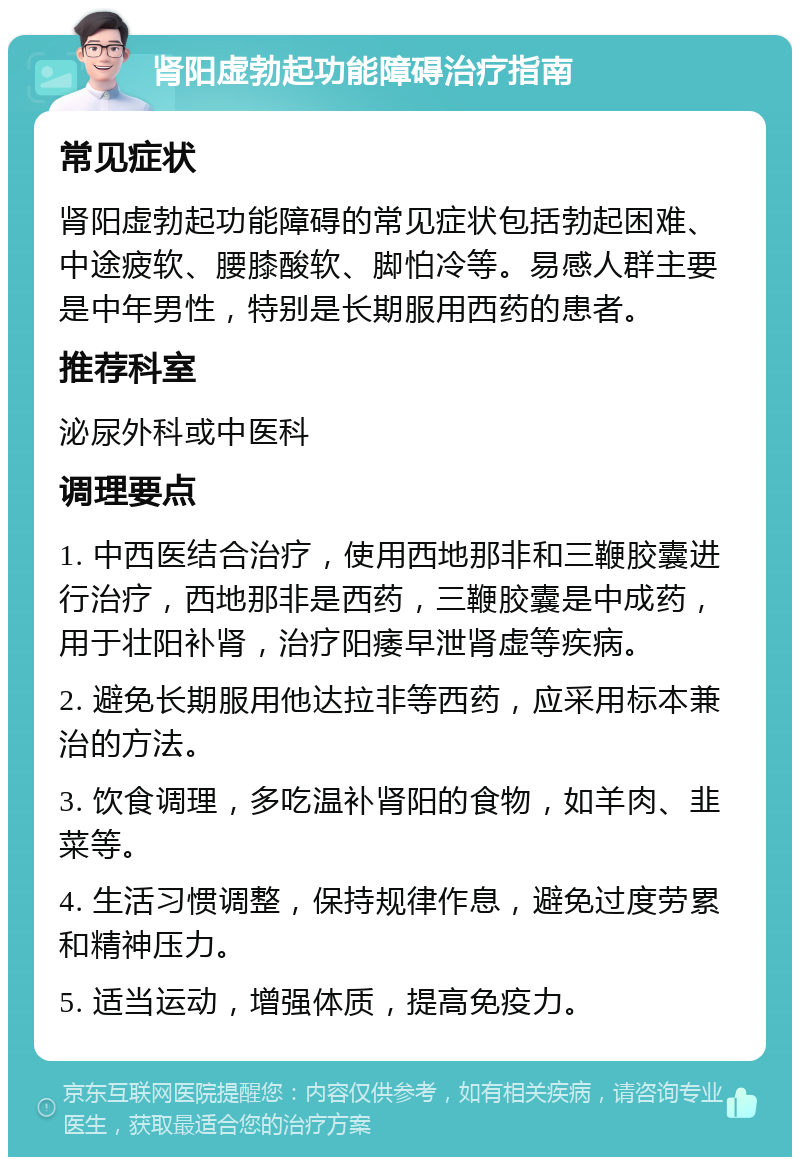 肾阳虚勃起功能障碍治疗指南 常见症状 肾阳虚勃起功能障碍的常见症状包括勃起困难、中途疲软、腰膝酸软、脚怕冷等。易感人群主要是中年男性，特别是长期服用西药的患者。 推荐科室 泌尿外科或中医科 调理要点 1. 中西医结合治疗，使用西地那非和三鞭胶囊进行治疗，西地那非是西药，三鞭胶囊是中成药，用于壮阳补肾，治疗阳痿早泄肾虚等疾病。 2. 避免长期服用他达拉非等西药，应采用标本兼治的方法。 3. 饮食调理，多吃温补肾阳的食物，如羊肉、韭菜等。 4. 生活习惯调整，保持规律作息，避免过度劳累和精神压力。 5. 适当运动，增强体质，提高免疫力。