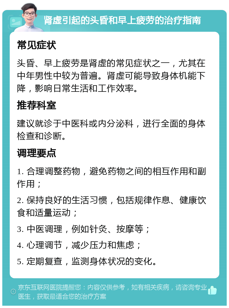 肾虚引起的头昏和早上疲劳的治疗指南 常见症状 头昏、早上疲劳是肾虚的常见症状之一，尤其在中年男性中较为普遍。肾虚可能导致身体机能下降，影响日常生活和工作效率。 推荐科室 建议就诊于中医科或内分泌科，进行全面的身体检查和诊断。 调理要点 1. 合理调整药物，避免药物之间的相互作用和副作用； 2. 保持良好的生活习惯，包括规律作息、健康饮食和适量运动； 3. 中医调理，例如针灸、按摩等； 4. 心理调节，减少压力和焦虑； 5. 定期复查，监测身体状况的变化。