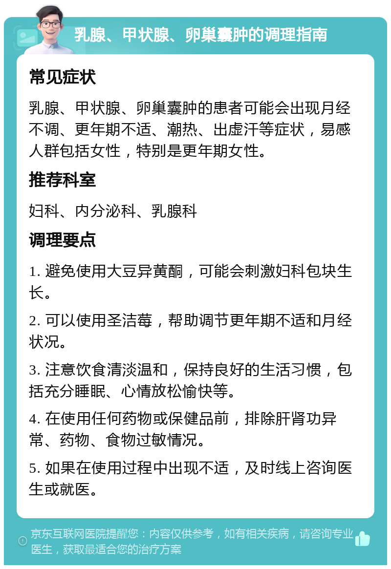 乳腺、甲状腺、卵巢囊肿的调理指南 常见症状 乳腺、甲状腺、卵巢囊肿的患者可能会出现月经不调、更年期不适、潮热、出虚汗等症状，易感人群包括女性，特别是更年期女性。 推荐科室 妇科、内分泌科、乳腺科 调理要点 1. 避免使用大豆异黄酮，可能会刺激妇科包块生长。 2. 可以使用圣洁莓，帮助调节更年期不适和月经状况。 3. 注意饮食清淡温和，保持良好的生活习惯，包括充分睡眠、心情放松愉快等。 4. 在使用任何药物或保健品前，排除肝肾功异常、药物、食物过敏情况。 5. 如果在使用过程中出现不适，及时线上咨询医生或就医。