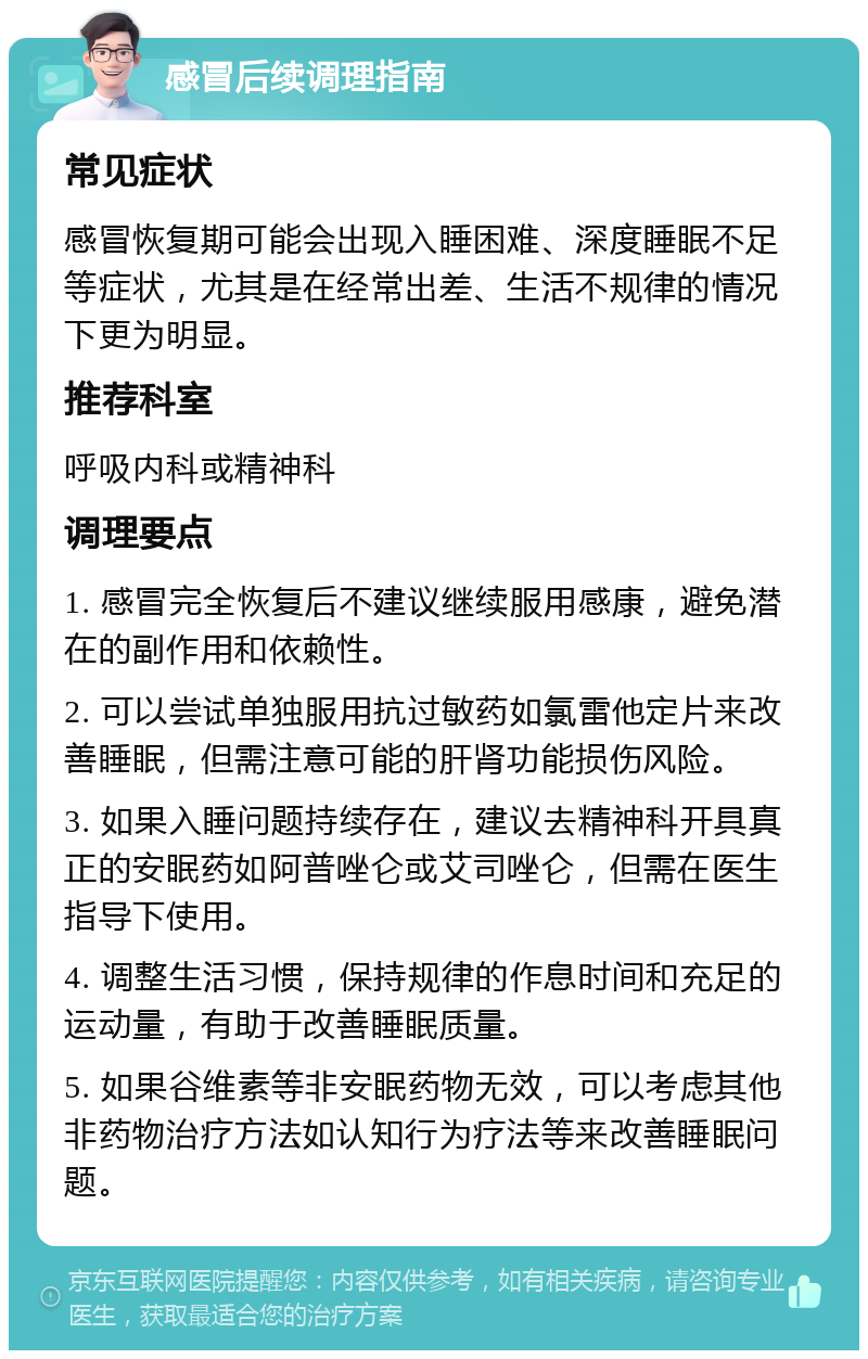 感冒后续调理指南 常见症状 感冒恢复期可能会出现入睡困难、深度睡眠不足等症状，尤其是在经常出差、生活不规律的情况下更为明显。 推荐科室 呼吸内科或精神科 调理要点 1. 感冒完全恢复后不建议继续服用感康，避免潜在的副作用和依赖性。 2. 可以尝试单独服用抗过敏药如氯雷他定片来改善睡眠，但需注意可能的肝肾功能损伤风险。 3. 如果入睡问题持续存在，建议去精神科开具真正的安眠药如阿普唑仑或艾司唑仑，但需在医生指导下使用。 4. 调整生活习惯，保持规律的作息时间和充足的运动量，有助于改善睡眠质量。 5. 如果谷维素等非安眠药物无效，可以考虑其他非药物治疗方法如认知行为疗法等来改善睡眠问题。