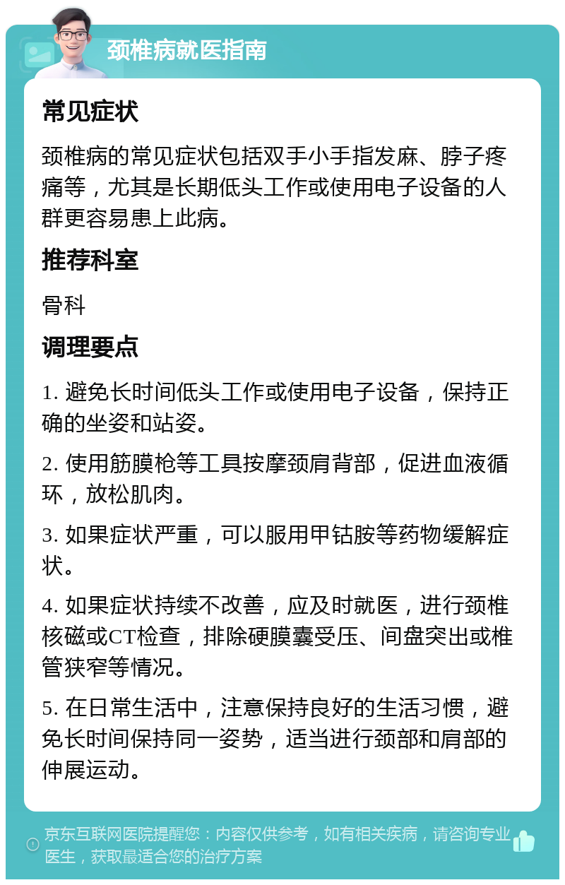 颈椎病就医指南 常见症状 颈椎病的常见症状包括双手小手指发麻、脖子疼痛等，尤其是长期低头工作或使用电子设备的人群更容易患上此病。 推荐科室 骨科 调理要点 1. 避免长时间低头工作或使用电子设备，保持正确的坐姿和站姿。 2. 使用筋膜枪等工具按摩颈肩背部，促进血液循环，放松肌肉。 3. 如果症状严重，可以服用甲钴胺等药物缓解症状。 4. 如果症状持续不改善，应及时就医，进行颈椎核磁或CT检查，排除硬膜囊受压、间盘突出或椎管狭窄等情况。 5. 在日常生活中，注意保持良好的生活习惯，避免长时间保持同一姿势，适当进行颈部和肩部的伸展运动。