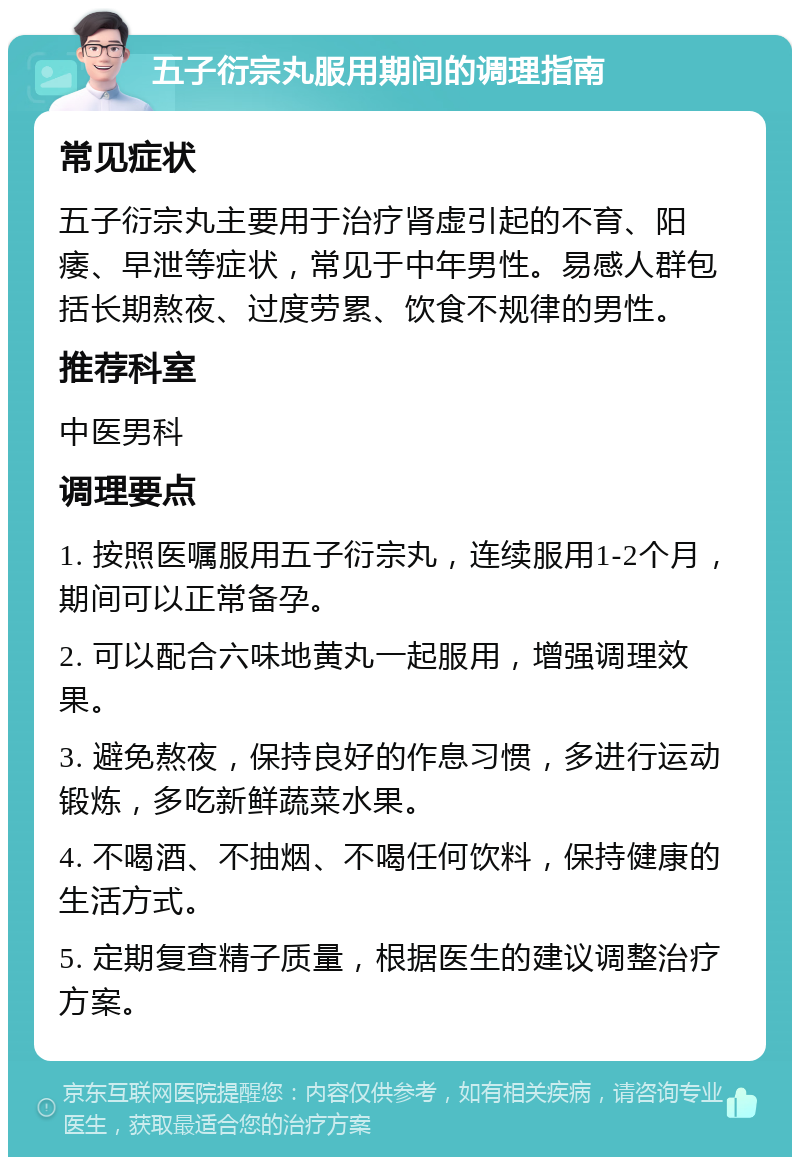 五子衍宗丸服用期间的调理指南 常见症状 五子衍宗丸主要用于治疗肾虚引起的不育、阳痿、早泄等症状，常见于中年男性。易感人群包括长期熬夜、过度劳累、饮食不规律的男性。 推荐科室 中医男科 调理要点 1. 按照医嘱服用五子衍宗丸，连续服用1-2个月，期间可以正常备孕。 2. 可以配合六味地黄丸一起服用，增强调理效果。 3. 避免熬夜，保持良好的作息习惯，多进行运动锻炼，多吃新鲜蔬菜水果。 4. 不喝酒、不抽烟、不喝任何饮料，保持健康的生活方式。 5. 定期复查精子质量，根据医生的建议调整治疗方案。