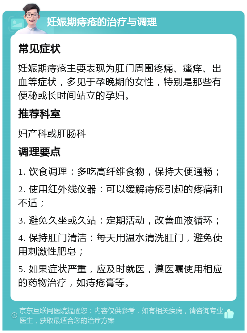 妊娠期痔疮的治疗与调理 常见症状 妊娠期痔疮主要表现为肛门周围疼痛、瘙痒、出血等症状，多见于孕晚期的女性，特别是那些有便秘或长时间站立的孕妇。 推荐科室 妇产科或肛肠科 调理要点 1. 饮食调理：多吃高纤维食物，保持大便通畅； 2. 使用红外线仪器：可以缓解痔疮引起的疼痛和不适； 3. 避免久坐或久站：定期活动，改善血液循环； 4. 保持肛门清洁：每天用温水清洗肛门，避免使用刺激性肥皂； 5. 如果症状严重，应及时就医，遵医嘱使用相应的药物治疗，如痔疮膏等。