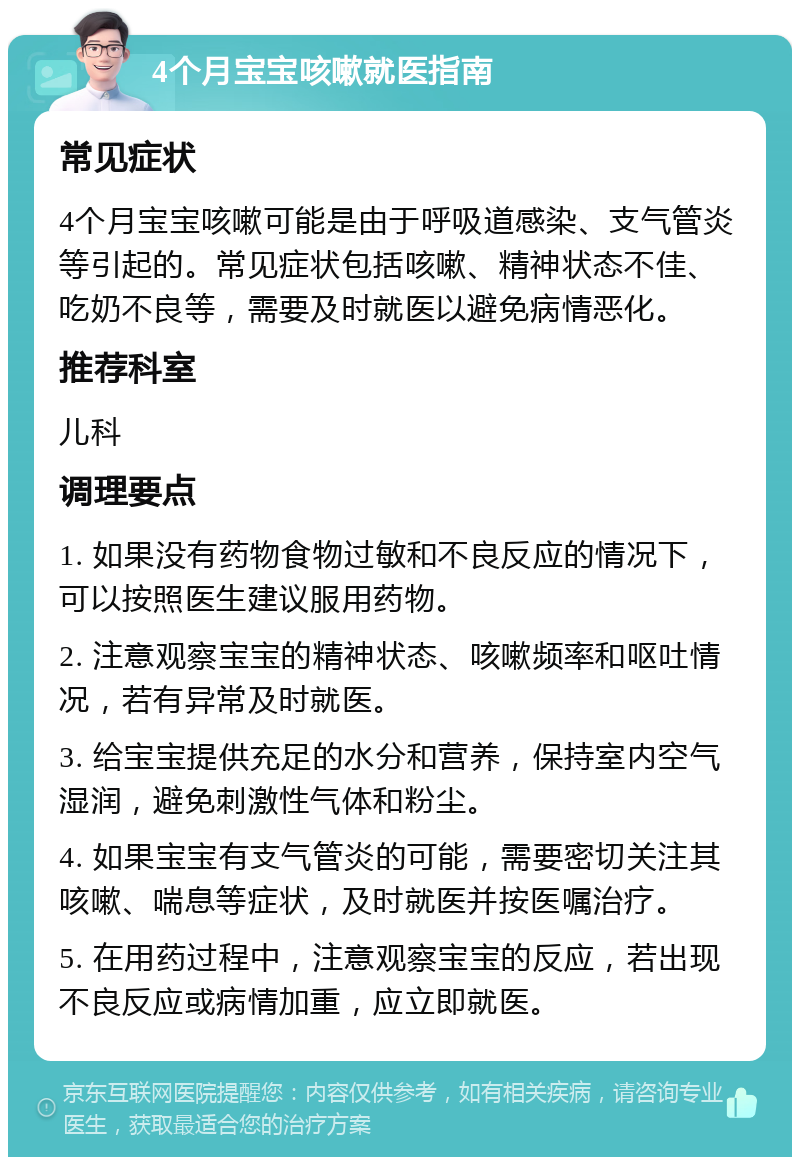 4个月宝宝咳嗽就医指南 常见症状 4个月宝宝咳嗽可能是由于呼吸道感染、支气管炎等引起的。常见症状包括咳嗽、精神状态不佳、吃奶不良等，需要及时就医以避免病情恶化。 推荐科室 儿科 调理要点 1. 如果没有药物食物过敏和不良反应的情况下，可以按照医生建议服用药物。 2. 注意观察宝宝的精神状态、咳嗽频率和呕吐情况，若有异常及时就医。 3. 给宝宝提供充足的水分和营养，保持室内空气湿润，避免刺激性气体和粉尘。 4. 如果宝宝有支气管炎的可能，需要密切关注其咳嗽、喘息等症状，及时就医并按医嘱治疗。 5. 在用药过程中，注意观察宝宝的反应，若出现不良反应或病情加重，应立即就医。