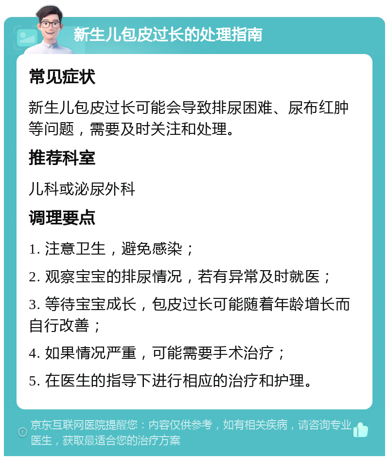 新生儿包皮过长的处理指南 常见症状 新生儿包皮过长可能会导致排尿困难、尿布红肿等问题，需要及时关注和处理。 推荐科室 儿科或泌尿外科 调理要点 1. 注意卫生，避免感染； 2. 观察宝宝的排尿情况，若有异常及时就医； 3. 等待宝宝成长，包皮过长可能随着年龄增长而自行改善； 4. 如果情况严重，可能需要手术治疗； 5. 在医生的指导下进行相应的治疗和护理。