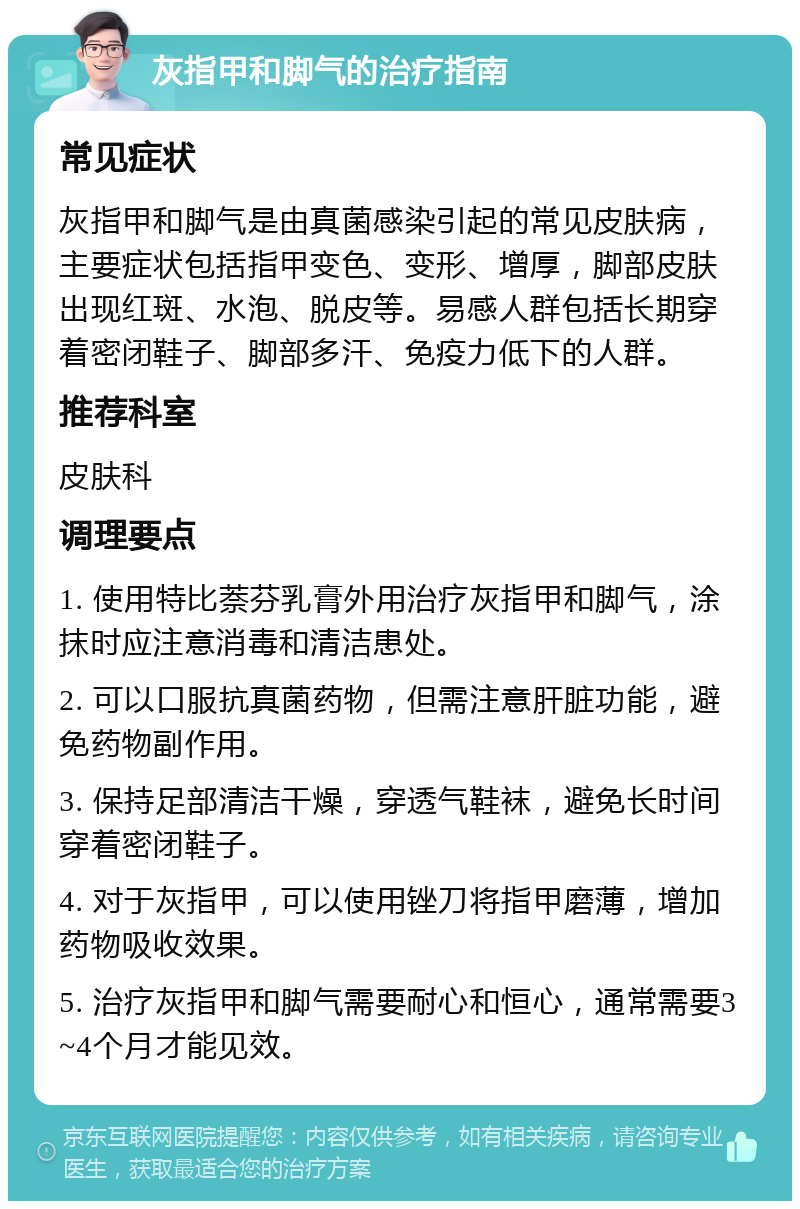 灰指甲和脚气的治疗指南 常见症状 灰指甲和脚气是由真菌感染引起的常见皮肤病，主要症状包括指甲变色、变形、增厚，脚部皮肤出现红斑、水泡、脱皮等。易感人群包括长期穿着密闭鞋子、脚部多汗、免疫力低下的人群。 推荐科室 皮肤科 调理要点 1. 使用特比萘芬乳膏外用治疗灰指甲和脚气，涂抹时应注意消毒和清洁患处。 2. 可以口服抗真菌药物，但需注意肝脏功能，避免药物副作用。 3. 保持足部清洁干燥，穿透气鞋袜，避免长时间穿着密闭鞋子。 4. 对于灰指甲，可以使用锉刀将指甲磨薄，增加药物吸收效果。 5. 治疗灰指甲和脚气需要耐心和恒心，通常需要3~4个月才能见效。