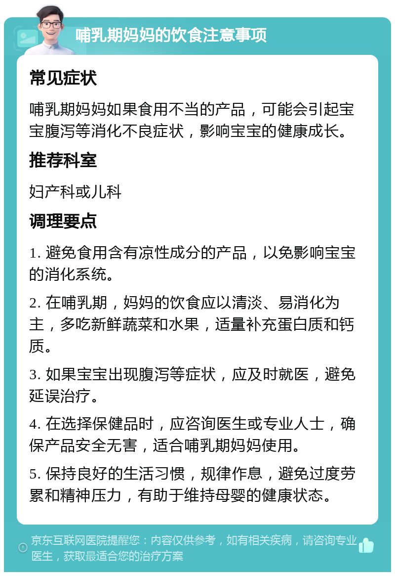 哺乳期妈妈的饮食注意事项 常见症状 哺乳期妈妈如果食用不当的产品，可能会引起宝宝腹泻等消化不良症状，影响宝宝的健康成长。 推荐科室 妇产科或儿科 调理要点 1. 避免食用含有凉性成分的产品，以免影响宝宝的消化系统。 2. 在哺乳期，妈妈的饮食应以清淡、易消化为主，多吃新鲜蔬菜和水果，适量补充蛋白质和钙质。 3. 如果宝宝出现腹泻等症状，应及时就医，避免延误治疗。 4. 在选择保健品时，应咨询医生或专业人士，确保产品安全无害，适合哺乳期妈妈使用。 5. 保持良好的生活习惯，规律作息，避免过度劳累和精神压力，有助于维持母婴的健康状态。