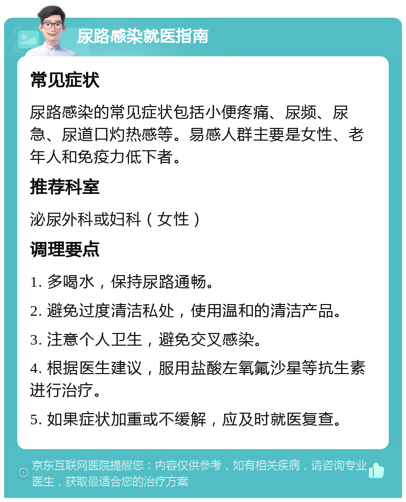 尿路感染就医指南 常见症状 尿路感染的常见症状包括小便疼痛、尿频、尿急、尿道口灼热感等。易感人群主要是女性、老年人和免疫力低下者。 推荐科室 泌尿外科或妇科（女性） 调理要点 1. 多喝水，保持尿路通畅。 2. 避免过度清洁私处，使用温和的清洁产品。 3. 注意个人卫生，避免交叉感染。 4. 根据医生建议，服用盐酸左氧氟沙星等抗生素进行治疗。 5. 如果症状加重或不缓解，应及时就医复查。