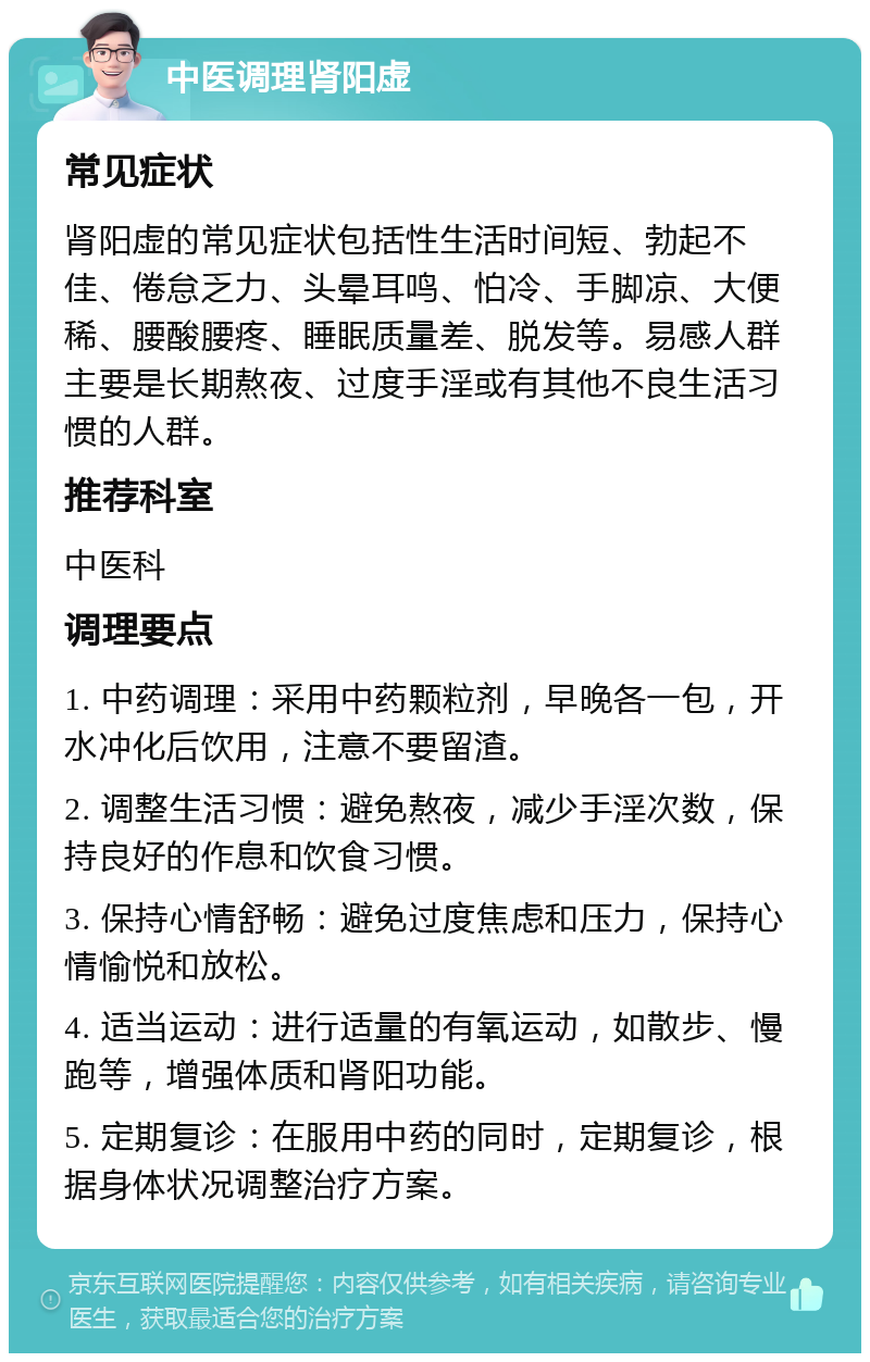 中医调理肾阳虚 常见症状 肾阳虚的常见症状包括性生活时间短、勃起不佳、倦怠乏力、头晕耳鸣、怕冷、手脚凉、大便稀、腰酸腰疼、睡眠质量差、脱发等。易感人群主要是长期熬夜、过度手淫或有其他不良生活习惯的人群。 推荐科室 中医科 调理要点 1. 中药调理：采用中药颗粒剂，早晚各一包，开水冲化后饮用，注意不要留渣。 2. 调整生活习惯：避免熬夜，减少手淫次数，保持良好的作息和饮食习惯。 3. 保持心情舒畅：避免过度焦虑和压力，保持心情愉悦和放松。 4. 适当运动：进行适量的有氧运动，如散步、慢跑等，增强体质和肾阳功能。 5. 定期复诊：在服用中药的同时，定期复诊，根据身体状况调整治疗方案。