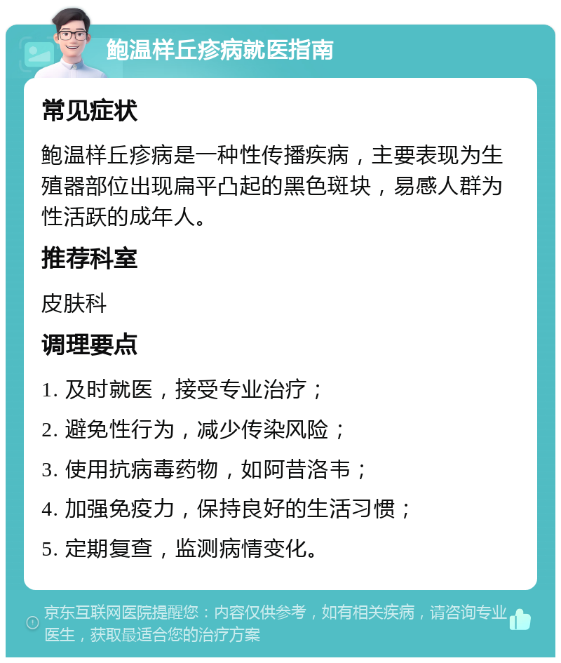 鲍温样丘疹病就医指南 常见症状 鲍温样丘疹病是一种性传播疾病，主要表现为生殖器部位出现扁平凸起的黑色斑块，易感人群为性活跃的成年人。 推荐科室 皮肤科 调理要点 1. 及时就医，接受专业治疗； 2. 避免性行为，减少传染风险； 3. 使用抗病毒药物，如阿昔洛韦； 4. 加强免疫力，保持良好的生活习惯； 5. 定期复查，监测病情变化。