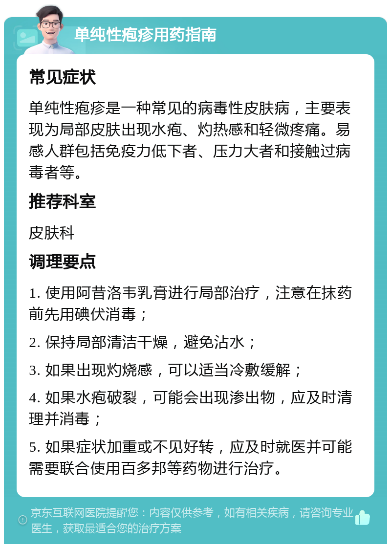 单纯性疱疹用药指南 常见症状 单纯性疱疹是一种常见的病毒性皮肤病，主要表现为局部皮肤出现水疱、灼热感和轻微疼痛。易感人群包括免疫力低下者、压力大者和接触过病毒者等。 推荐科室 皮肤科 调理要点 1. 使用阿昔洛韦乳膏进行局部治疗，注意在抹药前先用碘伏消毒； 2. 保持局部清洁干燥，避免沾水； 3. 如果出现灼烧感，可以适当冷敷缓解； 4. 如果水疱破裂，可能会出现渗出物，应及时清理并消毒； 5. 如果症状加重或不见好转，应及时就医并可能需要联合使用百多邦等药物进行治疗。