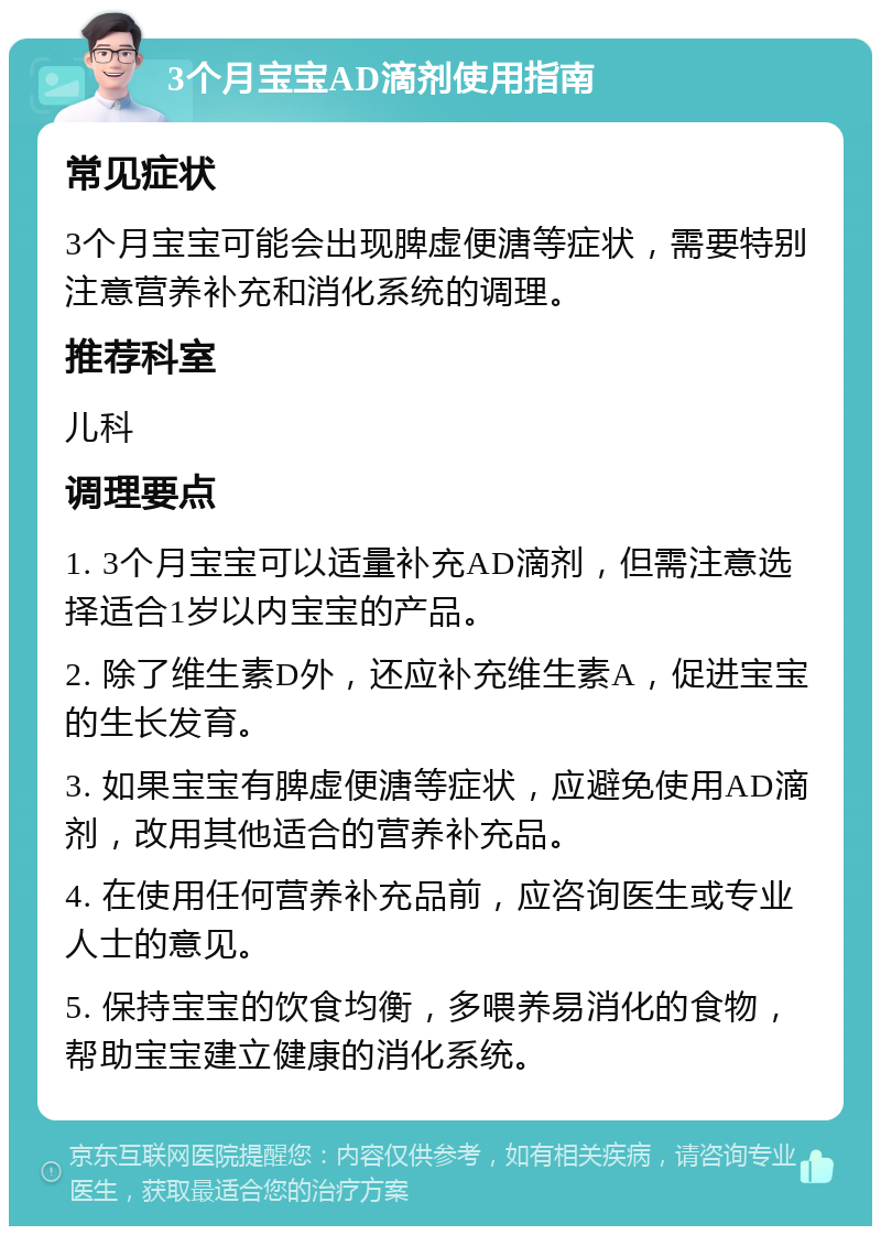 3个月宝宝AD滴剂使用指南 常见症状 3个月宝宝可能会出现脾虚便溏等症状，需要特别注意营养补充和消化系统的调理。 推荐科室 儿科 调理要点 1. 3个月宝宝可以适量补充AD滴剂，但需注意选择适合1岁以内宝宝的产品。 2. 除了维生素D外，还应补充维生素A，促进宝宝的生长发育。 3. 如果宝宝有脾虚便溏等症状，应避免使用AD滴剂，改用其他适合的营养补充品。 4. 在使用任何营养补充品前，应咨询医生或专业人士的意见。 5. 保持宝宝的饮食均衡，多喂养易消化的食物，帮助宝宝建立健康的消化系统。